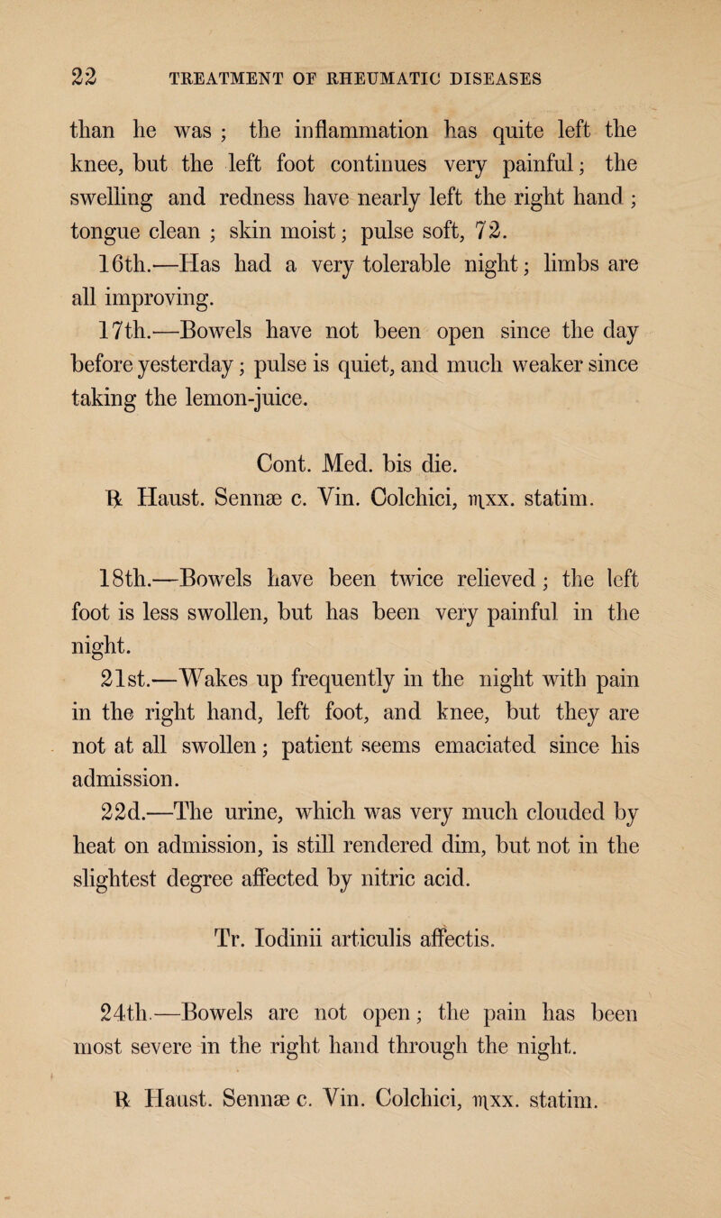 than lie was ; the inflammation has quite left the knee, but the left foot continues very painful; the swelling and redness have nearly left the right hand ; tongue clean ; skin moist; pulse soft, 72. 16th.—Has had a very tolerable night; limbs are all improving. 17th.—Bowels have not been open since the day before yesterday; pulse is quiet, and much weaker since taking the lemon-juice. Cont. Med. bis die. 14 Haust. Sennse c. Yin. Oolchici, r\xx. statim. 18th.—Bowels have been twice relieved; the left foot is less swollen, but has been very painful in the night. 21st.—Wakes up frequently in the night with pain in the right hand, left foot, and knee, but they are not at all swollen; patient seems emaciated since his admission. 22d.—The urine, which was very much clouded by heat on admission, is still rendered dim, but not in the slightest degree affected by nitric acid. Tr. Iodinii articulis affectis. 24th.—Bowels are not open; the pain has been most severe in the right hand through the night. 14 Haust. Sennse c. Yin. Colchici, i)\xx. statim.