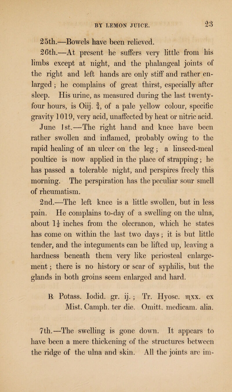 25th.—Bowels have been relieved. 26th.—At present he suffers very little from his limbs except at night, and the phalangeal joints of the right and left hands are only stiff and rather en¬ larged ; he complains of great thirst, especially after sleep. His urine, as measured during the last twenty- four hours, is Oiij. f, of a pale yellow colour, specific gravity 1019, very acid, unaffected by heat or nitric acid. June 1st.—The right hand and knee have been rather swollen and inflamed, probably owing to the rapid healing of an ulcer on the leg; a linseed-meal poultice is now applied in the place of strapping; he has passed a tolerable night, and perspires freely this morning. The perspiration has the peculiar sour smell of rheumatism. 2nd.—The left knee is a little swollen, but in less pain. He complains to-day of a swelling on the ulna, about inches from the olecranon, which he states has come on within the last two days; it is but little tender, and the integuments can be lifted up, leaving a hardness beneath them very like periosteal enlarge¬ ment ; there is no history or scar of syphilis, but the glands in both groins seem enlarged and hard. R Potass. Iodid. gr. ij.; Tr. Hyosc. inxx. ex Mist. Camph. ter die. Omitt. medicam. alia. 7th.—The swelling is gone down. It appears to have been a mere thickening of the structures between the ridge of the ulna and skin. All the joints are im-