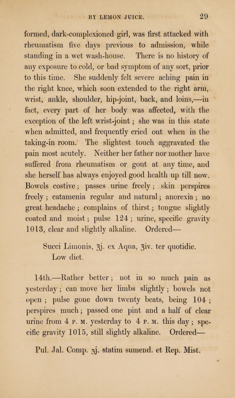 formed, dark-complexioned girl, was first attacked with rheumatism five days previous to admission, while standing in a wet wash-house. There is no history of any exposure to cold, or bad symptom of any sort, prior to this time. She suddenly felt severe aching pain in the right knee, which soon extended to the right arm, wrist, ankle, shoulder, hip-joint, back, and loins,—in fact, every part of her body was affected, with the exception of the left wrist-joint; she was in this state when admitted, and frequently cried out when in the taking-in room.' The slightest touch aggravated the pain most acutely. Neither her father nor mother have suffered from rheumatism or gout at any time, and she herself has always enjoyed good health up till now. Bowels costive; passes urine freely; skin perspires freely ; catamenia regular and natural; anorexia; no great headache ; complains of thirst; tongue slightly coated and moist; pulse 124 ; urine, specific gravity 1013, clear and slightly alkaline. Ordered— Succi Limonis, gj. ex Aqua, giv. ter quotidie. Low diet. 14th.—Rather better; not in so much pain as yesterday ; can move her limbs slightly; bowels not open ; pulse gone down twenty beats, being 104 ; perspires much; passed one pint and a half of clear urine from 4 p. m. yesterday to 4 p. m. this day; spe¬ cific gravity 1015, still slightly alkaline. Ordered— Pul. Jal. Comp. 5j. statim sumend. et Rep. Mist.