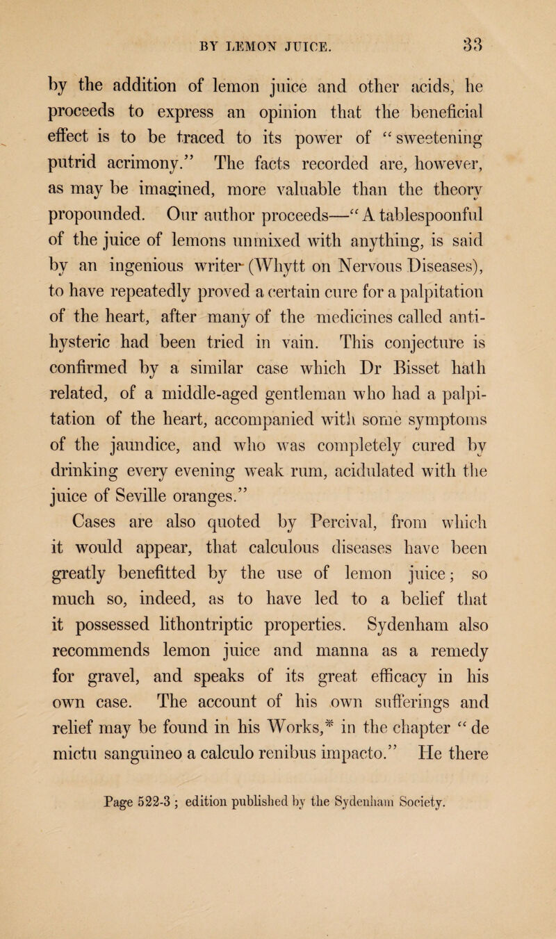 by the addition of lemon juice and other acids, he proceeds to express an opinion that the beneficial effect is to be traced to its power of “ sweetening putrid acrimony/’ The facts recorded are, however, as may be imagined, more valuable than the theory propounded. Our author proceeds—“ A tablespoonful of the juice of lemons unmixed with anything, is said by an ingenious writer (Whytt on Nervous Diseases), to have repeatedly proved a certain cure for a palpitation of the heart, after many of the medicines called anti¬ hysteric had been tried in vain. This conjecture is confirmed by a similar case which Dr Bisset hath related, of a middle-aged gentleman who had a palpi¬ tation of the heart, accompanied with some symptoms of the jaundice, and who was completely cured by drinking every evening weak rum, acidulated with the juice of Seville oranges.” Cases are also quoted by Percival, from which it would appear, that calculous diseases have been greatly benefitted by the use of lemon juice; so much so, indeed, as to have led to a belief that it possessed lithontriptic properties. Sydenham also recommends lemon juice and manna as a remedy for gravel, and speaks of its great efficacy in his own case. The account of his own sufferings and relief may be found in his Works,* in the chapter “ de mictu sanguineo a calculo renibus impacto.” He there Page 522-3 ; edition published by the Sydenham Society.