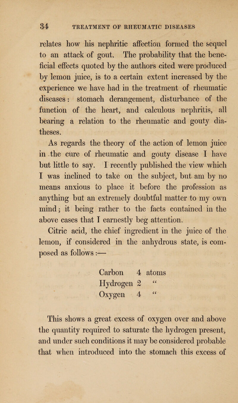 relates how his nephritic affection formed the sequel to an attack of gout. The probability that the bene¬ ficial effects quoted by the authors cited were produced by lemon juice, is to a certain extent increased by the experience we have had in the treatment of rheumatic diseases: stomach derangement, disturbance of the function of the heart, and calculous nephritis, all bearing a relation to the rheumatic and gouty dia¬ theses. As regards the theory of the action of lemon juice in the cure of rheumatic and gouty disease I have but little to say. I recently published the view which I was inclined to take on the subject, but am by no means anxious to place it before the profession as anything but an extremely doubtful matter to my own mind; it being rather to the facts contained in the above cases that T earnestly beg attention. Citric acid, the chief ingredient in the juice of the lemon, if considered in the anhydrous state, is com¬ posed as follows:— Carbon 4 atoms Hydrogen 2 “ Oxygen 4 “ This shows a great excess of oxygen over and above the quantity required to saturate the hydrogen present, and under such conditions it may be considered probable that when introduced into the stomach this excess of