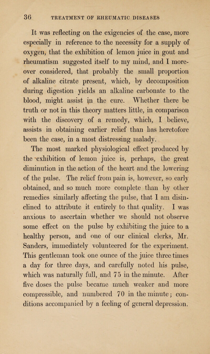 It was reflecting on the exigencies of the case, more especially in reference to the necessity for a supply of oxygen, that the exhibition of lemon juice in gout and rheumatism suggested itself to my mind, and I more¬ over considered, that probably the small proportion of alkaline citrate present, which, by decomposition during digestion yields an alkaline carbonate to the blood, might assist in the cure. Whether there be truth or not in this theory matters little, in comparison with the discovery of a remedy, which, I believe, assists in obtaining earlier relief than has heretofore been the case, in a most distressing malady. The most marked physiological effect produced by the exhibition of lemon juice is, perhaps, the great diminution in the action of the heart and the lowering of the pulse. The relief from pain is, however, so early obtained, and so much more complete than by other remedies similarly affecting the pulse, that I am disin¬ clined to attribute it entirely to that quality. I was anxious to ascertain whether we should not observe some effect on the pulse by exhibiting the juice to a healthy person, and one of our clinical clerks, Mr. Sanders, immediately volunteered for the experiment. This gentleman took one ounce of the juice three times a day for three days, and carefully noted his pulse, which was naturally full, and 75 in the minute. After five doses the pulse became much weaker and more compressible, and numbered 7 0 in the minute; con¬ ditions accompanied by a feeling of general depression.