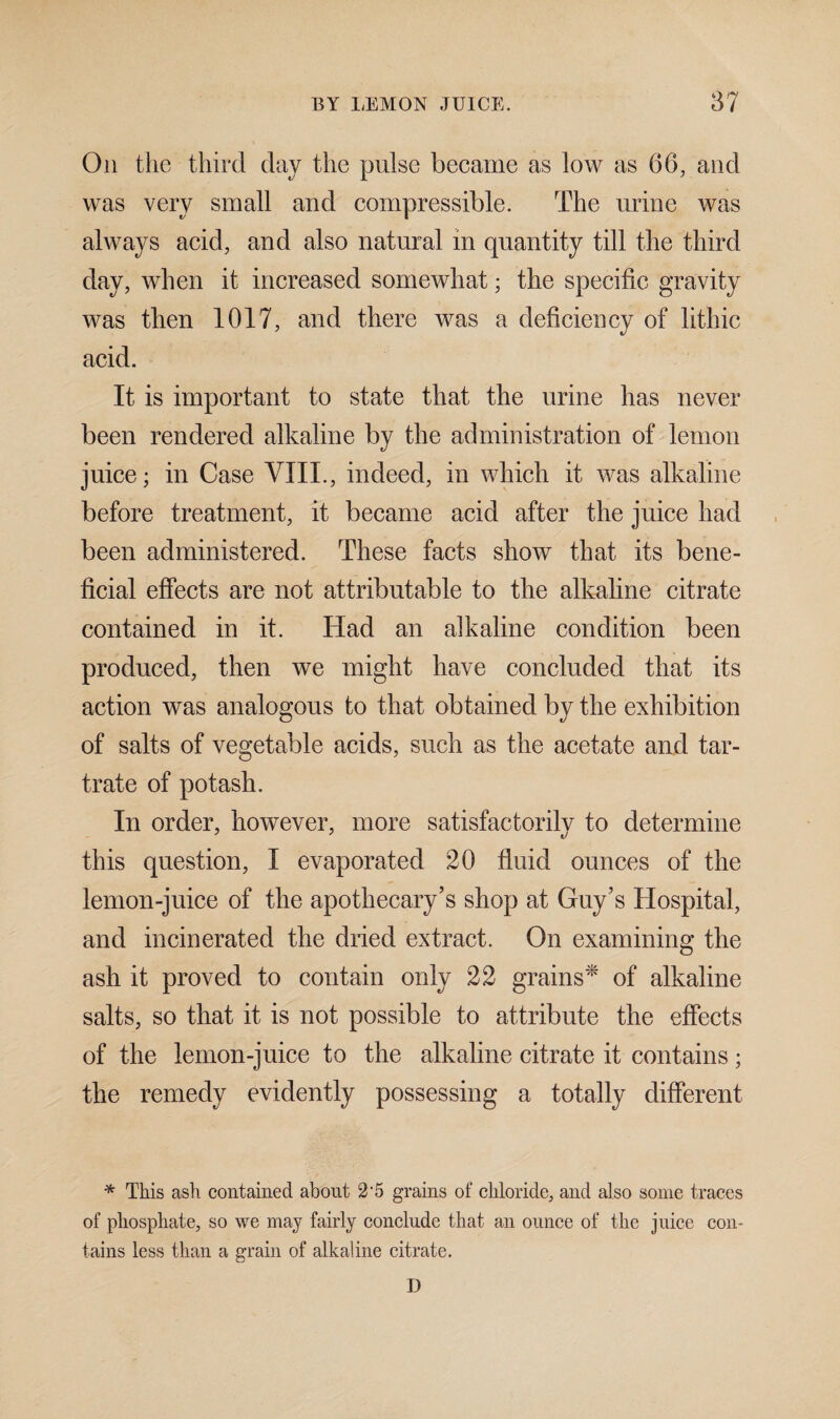 On the third day the pulse became as low as 66, and was very small and compressible. The urine was always acid, and also natural in quantity till the third day, when it increased somewhat; the specific gravity was then 1017, and there was a deficiency of lithic acid. It is important to state that the urine has never been rendered alkaline by the administration of lemon juice; in Case VIII., indeed, in which it was alkaline before treatment, it became acid after the juice had been administered. These facts show that its bene¬ ficial effects are not attributable to the alkaline citrate contained in it. Had an alkaline condition been produced, then we might have concluded that its action was analogous to that obtained by the exhibition of salts of vegetable acids, such as the acetate and tar¬ trate of potash. In order, however, more satisfactorilv to determine this question, I evaporated 20 fluid ounces of the lemon-juice of the apothecary’s shop at Guy’s Hospital, and incinerated the dried extract. On examining the ash it proved to contain only 22 grains* of alkaline salts, so that it is not possible to attribute the effects of the lemon-juice to the alkaline citrate it contains; the remedy evidently possessing a totally different * This ash contained about 2 5 grains of chloride, and also some traces of phosphate, so we may fairly conclude that an ounce of the juice con¬ tains less than a grain of alkaline citrate. D