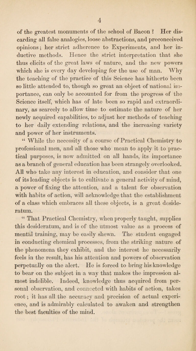 of the greatest monuments of the school of Bacon l Her dis¬ carding all false analogies, loose abstractions, and preconceived opinions; her strict adherence to Experiments, and her in¬ ductive methods. Hence the strict interpretation that she thus elicits of the great laws of nature, and the new powers which she is every day developing for the use of man. Why the teaching of the practice of this Science has hitherto been so little attended to, though so great an object of national im¬ portance, can only be accounted for from the progress of the Science itself, which has of late been so rapid and extraordi¬ nary, as scarcely to allow time to estimate the nature of her newly acquired capabilities, to adjust her methods of teaching to her daily extending relations, and the increasing variety and power of her instruments. “ While the necessity of a course of Practical Chemistry to professional men, and all those who mean to apply it to prac¬ tical purposes, is now admitted on all hands, its importance as a branch of general education has been strangely overlooked. All who take any interest in education, and consider that one of its leading objects is to cultivate a general activity of mind, a power of fixing the attention, and a talent for observation with habits of action, will acknowledge that the establishment of a class which embraces all these objects, is a great deside¬ ratum. “ That Practical Chemistry, when properly taught, supplies this desideratum, and is of the utmost value as a process of mental training, may be easily shewn. The student engaged in conducting chemical processes, from the striking nature of the phenomena they exhibit, and the interest he necessarily feels in the result, has his attention and powers of observation perpetually on the alert. He is forced to bring his knowledge to bear on the subject in a way that makes the impression al¬ most indelible. Indeed, knowledge thus acquired from per¬ sonal observation, and connected with habits of action, takes root; it has all the accuracy and precision of actual experi¬ ence, and is admirably calculated to awaken and strengthen the best faculties of the mind.