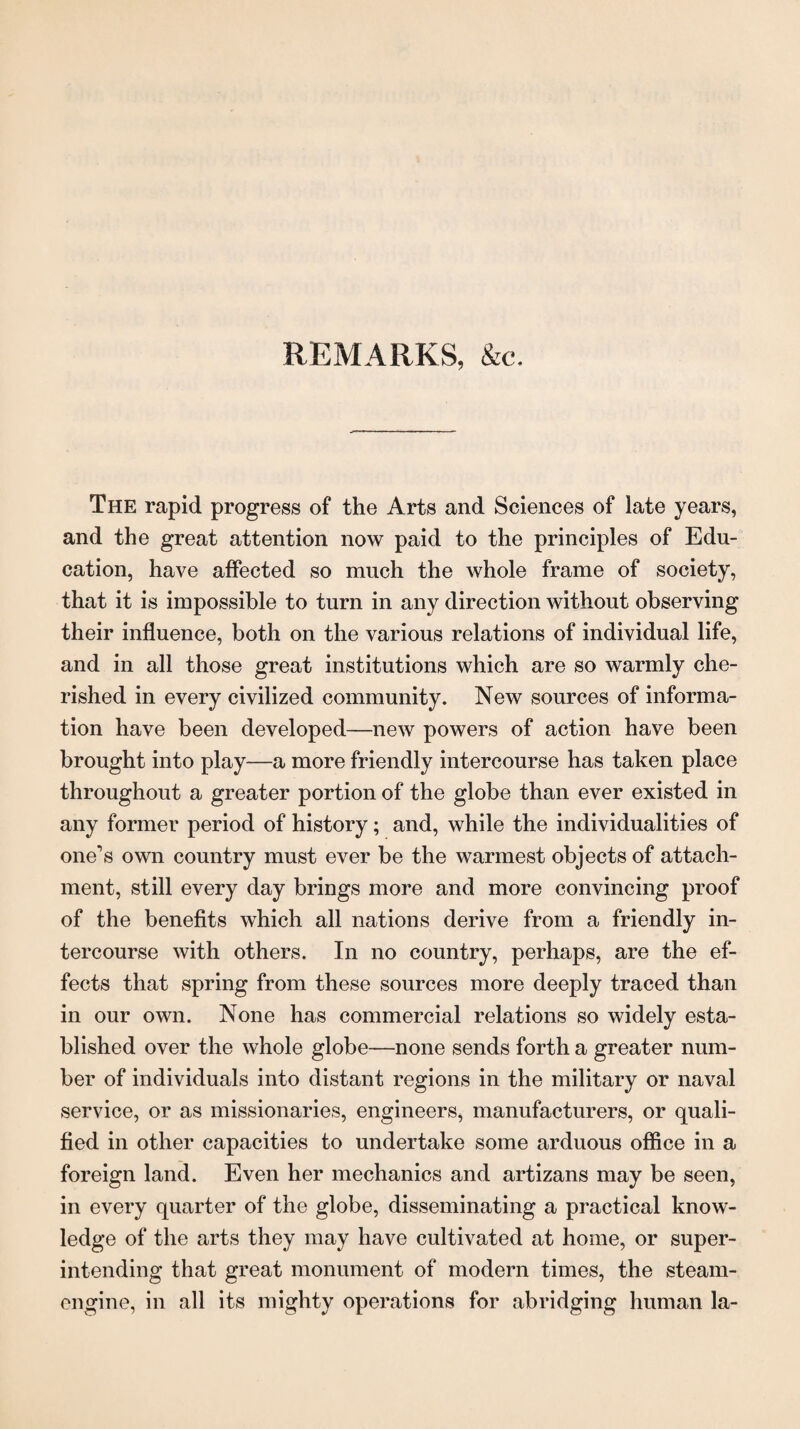 REMARKS, &c. The rapid progress of the Arts and Sciences of late years, and the great attention now paid to the principles of Edu¬ cation, have affected so much the whole frame of society, that it is impossible to turn in any direction without observing their influence, both on the various relations of individual life, and in all those great institutions which are so warmly che¬ rished in every civilized community. New sources of informa¬ tion have been developed—new powers of action have been brought into play—a more friendly intercourse has taken place throughout a greater portion of the globe than ever existed in any former period of history; and, while the individualities of one’s own country must ever be the warmest objects of attach¬ ment, still every day brings more and more convincing proof of the benefits which all nations derive from a friendly in¬ tercourse with others. In no country, perhaps, are the ef¬ fects that spring from these sources more deeply traced than in our own. None has commercial relations so widely esta¬ blished over the whole globe—none sends forth a greater num¬ ber of individuals into distant regions in the military or naval service, or as missionaries, engineers, manufacturers, or quali¬ fied in other capacities to undertake some arduous office in a foreign land. Even her mechanics and artizans may be seen, in every quarter of the globe, disseminating a practical know¬ ledge of the arts they may have cultivated at home, or super¬ intending that great monument of modern times, the steam- engine, in all its mighty operations for abridging human la-