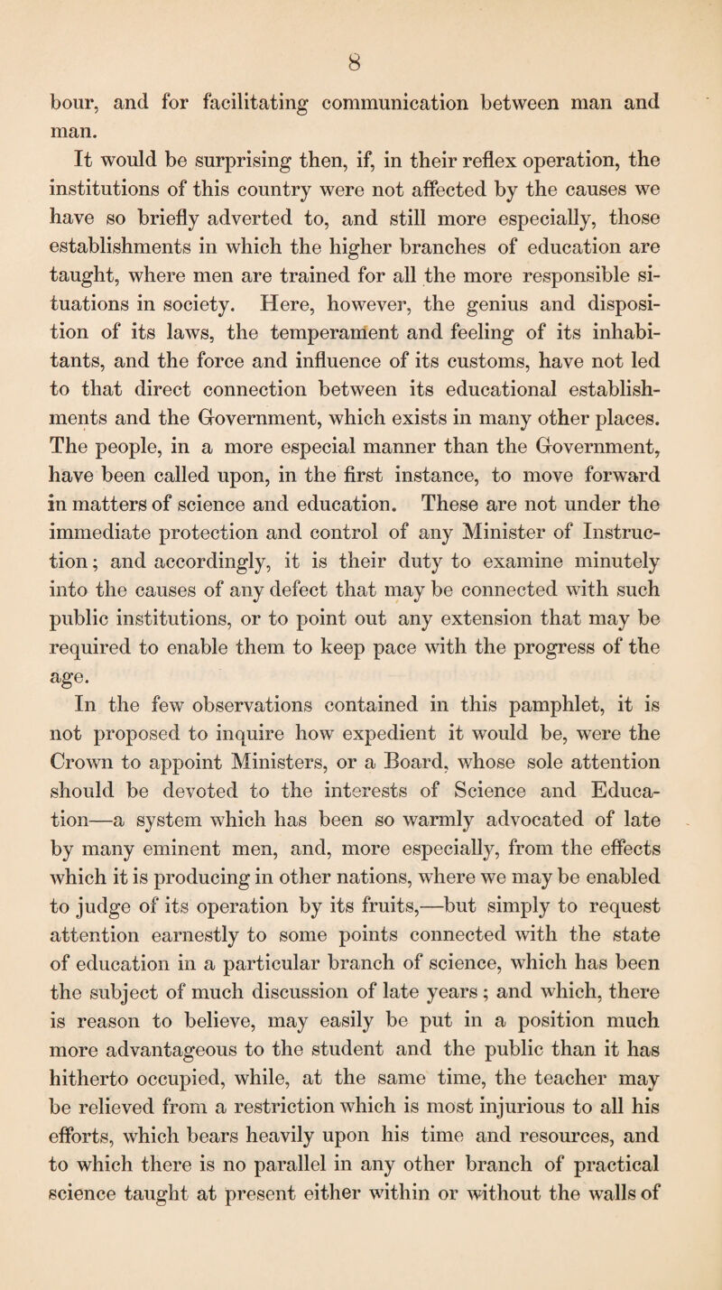 bour, and for facilitating communication between man and man. It would be surprising then, if, in their reflex operation, the institutions of this country were not affected by the causes we have so briefly adverted to, and still more especially, those establishments in which the higher branches of education are taught, where men are trained for all the more responsible si¬ tuations in society. Here, however, the genius and disposi¬ tion of its laws, the temperament and feeling of its inhabi¬ tants, and the force and influence of its customs, have not led to that direct connection between its educational establish¬ ments and the Government, which exists in many other places. The people, in a more especial manner than the Government, have been called upon, in the first instance, to move forward in matters of science and education. These are not under the immediate protection and control of any Minister of Instruc¬ tion ; and accordingly, it is their duty to examine minutely into the causes of any defect that may be connected with such public institutions, or to point out any extension that may be required to enable them to keep pace with the progress of the age. In the few observations contained in this pamphlet, it is not proposed to inquire how expedient it would be, were the Crown to appoint Ministers, or a Board, whose sole attention should be devoted to the interests of Science and Educa¬ tion—a system which has been so warmly advocated of late by many eminent men, and, more especially, from the effects which it is producing in other nations, where we may be enabled to judge of its operation by its fruits,—but simply to request attention earnestly to some points connected with the state of education in a particular branch of science, which has been the subject of much discussion of late years ; and which, there is reason to believe, may easily be put in a position much more advantageous to the student and the public than it has hitherto occupied, while, at the same time, the teacher may be relieved from a restriction which is most injurious to all his efforts, which bears heavily upon his time and resources, and to which there is no parallel in any other branch of practical science taught at present either within or without the walls of