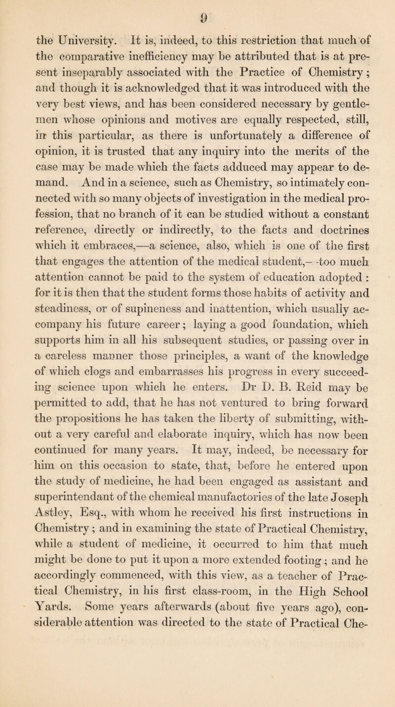 the University. It is, indeed, to this restriction that much of the comparative inefficiency may be attributed that is at pre¬ sent inseparably associated with the Practice of Chemistry; and though it is acknowledged that it was introduced with the very best views, and has been considered necessary by gentle¬ men whose opinions and motives are equally respected, still, in this particular, as there is unfortunately a difference of opinion, it is trusted that any inquiry into the merits of the case may be made which the facts adduced may appear to de¬ mand. And in a science, such as Chemistry, so intimately con¬ nected with so many objects of investigation in the medical pro¬ fession, that no branch of it can be studied without a constant reference, directly or indirectly, to the facts and doctrines which it embraces,—a science, also, which is one of the first that engages the attention of the medical student,- -too much attention cannot be paid to the system of education adopted : for it is then that the student forms those habits of activity and steadiness, or of supineness and inattention, which usually ac¬ company his future career; laying a good foundation, which supports him in all his subsequent studies, or passing over in a careless manner those principles, a want of the knowledge of which clogs and embarrasses his progress in every succeed¬ ing science upon which he enters. Dr D. B. Reid may be permitted to add, that he has not ventured to bring forward the propositions he has taken the liberty of submitting, with¬ out a very careful and elaborate inquiry, which has now been continued for many years. It may, indeed, be necessary for him on this occasion to state, that, before he entered upon the study of medicine, he had been engaged as assistant and superintendant of the chemical manufactories of the late Joseph Astley, Esq., with whom he received his first instructions in Chemistry ; and in examining the state of Practical Chemistry, while a student of medicine, if occurred to him that much might be done to put it upon a more extended footing; and he accordingly commenced, with this view, as a teacher of Prac¬ tical Chemistry, in his first class-room, in the High School Yards. Some years afterwards (about five years ago), con¬ siderable attention was directed to the state of Practical Che-
