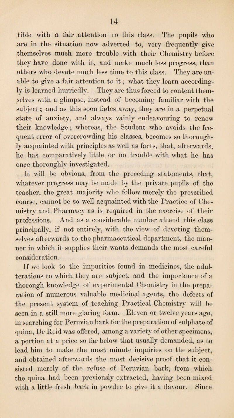 tible with a fair attention to this class. The pupils who are in the situation now adverted to, very frequently give themselves much more trouble with their Chemistry before they have done with it, and make much less progress, than others who devote much less time to this class. They are un¬ able to give a fair attention to it; what they learn according¬ ly is learned hurriedly. They are thus forced to content them¬ selves with a glimpse, instead of becoming familiar with the subject; and as this soon fades away, they are in a perpetual state of anxiety, and always vainly endeavouring to renew their knowledge; whereas, the Student who avoids the fre¬ quent error of overcrowding his classes, becomes so thorough¬ ly acquainted with principles as well as facts, that, afterwards, he has comparatively little or no trouble with what he has once thoroughly investigated. It will be obvious, from the preceding statements, that, whatever progress may be made by the private pupils of the teacher, the great majority who follow merely the prescribed course, cannot be so well acquainted with the Practice of Che¬ mistry and Pharmacy as is required in the exercise of their professions. And as a considerable number attend this class principally, if not entirely, with the view of devoting them¬ selves afterwards to the pharmaceutical department, the man¬ ner in which it supplies their wants demands the most careful consideration. If we look to the impurities found in medicines, the adul¬ terations to which they are subject, and the importance of a thorough knowledge of experimental Chemistry in the prepa¬ ration of numerous valuable medicinal agents, the defects of the present system of teaching Practical Chemistry will be seen in a still more glaring form. Eleven or twelve years ago, in searching for Peruvian bark for the preparation of sulphate of quina, Dr Peid was offered, among a variety of other specimens, a portion at a price so far below that usually demanded, as to lead him to make the most minute inquiries on the subject, and obtained afterwards the most decisive proof that it con¬ sisted merely of the refuse of Peruvian bark, from which the quina had been previously extracted, having been mixed with a little fresh bark in powder to give it a flavour. Since