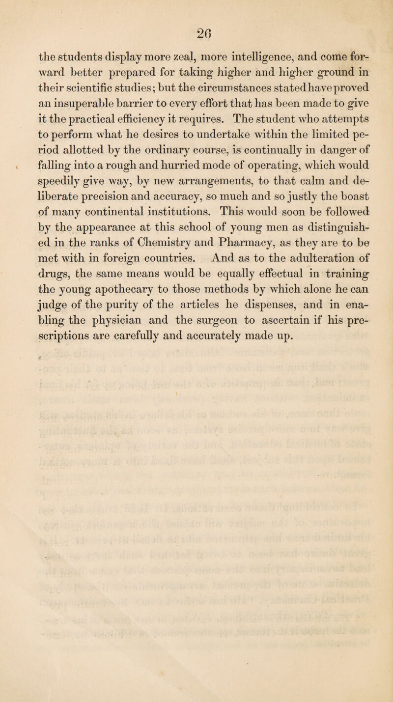 20 the students display more zeal, more intelligence, and come for¬ ward better prepared for taking higher and higher ground in their scientific studies; but the circumstances stated have proved an insuperable barrier to every effort that has been made to give it the practical efficiency it requires. The student who attempts to perform what he desires to undertake within the limited pe¬ riod allotted by the ordinary course, is continually in danger of falling into a rough and hurried mode of operating, which would speedily give way, by new arrangements, to that calm and de¬ liberate precision and accuracy, so much and so justly the boast of many continental institutions. This would soon be followed by the appearance at this school of young men as distinguish¬ ed in the ranks of Chemistry and Pharmacy, as they are to be met with in foreign countries. And as to the adulteration of drugs, the same means would be equally effectual in training the young apothecary to those methods by which alone he can judge of the purity of the articles he dispenses, and in ena¬ bling the physician and the surgeon to ascertain if his pre¬ scriptions are carefully and accurately made up.