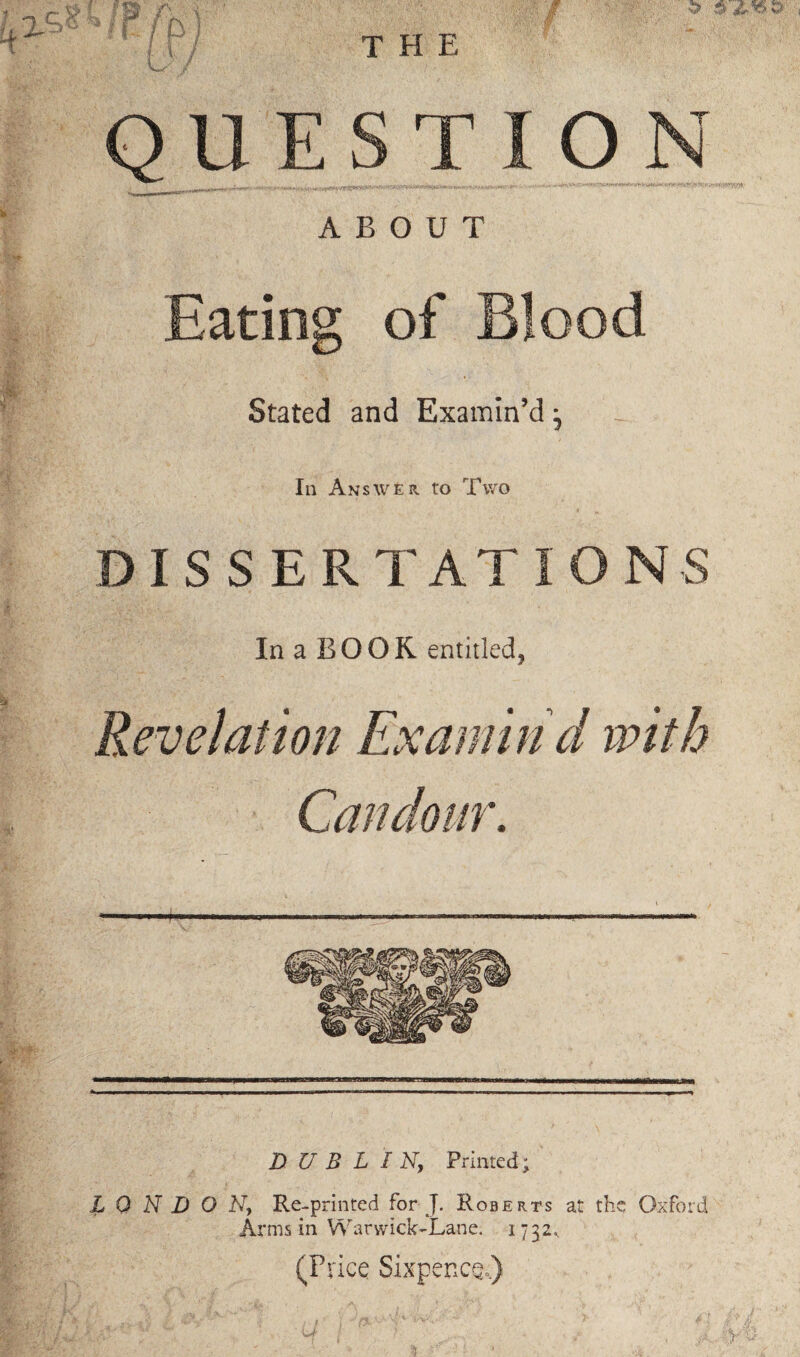 ABOUT Eating of Blood Stated and Examin’d ^ In Answer, to Two DISSERTATIONS In a BOOR entitled, Revelation Examin'd with Candour. DUBLIN, Printed; LONDON, Re-printed for J. Roberts at the Oxford Arms in Warwick-Lane. 1732^ (Price Sixpence,)