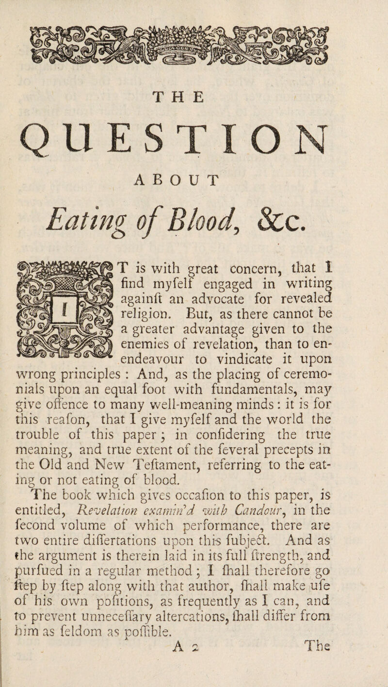 THE ABOUT Eating of Blood, &c. T is with great concern, that 1 find myfelf engaged in writing againft an advocate for revealed religion. But, as there cannot he a greater advantage given to the enemies of revelation, than to en- endeavour to vindicate it upon wrong principles : And, as the placing of ceremo¬ nials upon an equal foot with fundamentals, may give offence to many well-meaning minds: it is for this reafon, that I give myfelf and the world the trouble of this paper; in confidering the true meaning, and true extent of the feveral precepts in the Old and New Teftament, referring to the eat¬ ing or not eating of blood. The book which gives occafion to this paper, is entitled, Revelation examin'd with Candour, in the fecond volume of which performance, there are two entire differtations upon this fubjecf. And as the argument is therein laid in its full ftrength, and purfued in a regular method; I fhall therefore go Ifep by ftep along with that author, fhall make ufe of his own pofitions, as frequently as I can, and to prevent unneceffary altercations, fhall differ from him as feldom as poffible. A 2 The