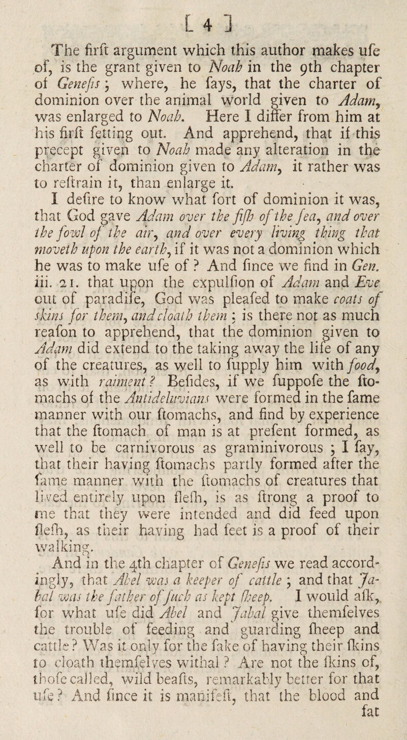 The firft argument which this author makes ufe of, is the grant given to Noah in the 9th chapter of Genefis, where, he fays, that the charter of dominion over the animal world given to Adamy was enlarged to Noah. Here I differ from him at his firft felting out. And apprehend, that if this precept given to Noah made any alteration in the charter of dominion given to Adamy it rather was to reftrain it, than enlarge it. I defire to know what fort of dominion it was, that God gave Adam over the fifh of the fea, and over the fowl of the air, and over every living thing that rnoveth upon the earth, if it was not a dominion which he was to make ufe of ? And fince we find in Gen. iii. 21. that upon the expulfion of Adam and Eve cut of paradife, God was pleafed to make coats of skins for them, andclo'ath tlpem : is there not as much reafon to apprehend, that the dominion given to Adiwi did extend to the taking away the life of any of the creatures, as well to fupply him with faody as with raiment ? Befides, if we fuppofe the fto- machs of the Antideluvians were formed in the fame manner with our ftomachs, and find by experience that the ftomach of man is at prefent formed, as well to be carnivorous as graminivorous ; I fay, that their having ftomachs partly formed after the fame manner with the ftomachs of creatures that lived entirely upon flefh, is as ftrong a proof to me that they were intended and did feed upon fieih, as their having had feet is a proof of their walking. And in the 4th chapter of Genefis we read accord¬ ingly, that Abel was a keeper of cattle ; and that Ja¬ la! was the father of fuels as kept fheep. I would a Ik, for what ufe did Abel and Jabal give themfelves the trouble of feeding and guarding fheep and cattle ? Was it only for the fake of having their fikins to doath themfelves withal ? Are not the fid ns of, thofe called, wild beafts, remarkably better for that ufe? Andfince.it is manifeft, that the blood and