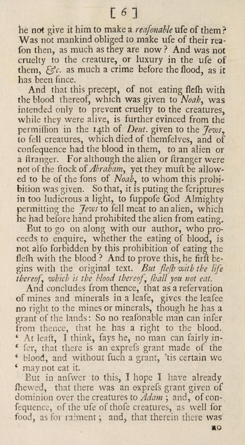 he not give it him to make a reasonable ufe of them? Was not mankind obliged to make ufe of their rea- fon then, as much as they are now ? And was not cruelty to the creature, or luxury in the ufe of them, &c. as much a crime before the flood, as it has been fince. And that this precept, of not eating fldh with the blood thereof, which was given to Noah, was intended only to prevent cruelty to the creatures, while they were alive, is further evinced from the permiffion in the 14th of Deut. given to the Jews, to fell creatures, which died of themfelves, and of confequence had the blood in them, to an alien or a ftranger. For although the alien or ftranger were not of the flock of Abraham, yet they mult be allow¬ ed to be of the fons of Noah, to whom this prohi¬ bition was given. So that, it is puting the fcriptures in too ludicrous a light, to fuppofe God Almighty permitting the Jews to fell meat to an alien, which he had before hand prohibited the alien from eating. But to go on along with our author, who pro¬ ceeds to enquire, whether the eating of blood, is not alfo forbidden by this prohibition of eating the flefh with the blood ? And to prove this, he firft be¬ gins with the original text. But flefh with the life thereof which is the blood thereof , /hall you not eat. And concludes from thence, that as a refervation of mines and minerals in a leafe, gives the leafee no right to the mines or minerals, though he has a grant of the lands: So no reafonable man can infer from thence, that he. has a right to the blood. 4 At leaft, 1 think, fays he, no man can fairly in- c fer, that there is an exprefs grant made of the c blood, and without fuch a grant, Ais certain we i may not eat it. But in anfwer to this, I hope I have already fhewed, that there was an exprefs grant given of dominion over the creatures to Adam ; and, of con¬ fequence, of the ufe of thofe creatures, as well for food, as for raiment ; and, that therein there was