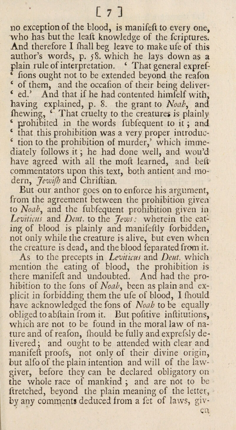 who has but the leaft knowledge of the fcriptures. And therefore I fhall beg leave to make ufe of this author’s words, p. 58. which he lays down as a plain rule of interpretation. c That general expref- * fions ought not to be extended beyond the reafon £ of them, and the occafion of their being deliver- i ed.J And that if he had contented himfelf with, having explained, p. 8. the grant to Noah, and fhewing, * That cruelty to the creatures is plainly * prohibited in the words fubfequent to it; and c that this prohibition was a very proper introduc- c tion to the prohibition of murder,’ which imme¬ diately follows it ; he had done well, and wou’d have agreed with all the moft learned, and beft commentators upon this text, both antient and mo¬ dern, JewiJh and Chriftian. But our anthor goes on to enforce his argument, from the agreement between the prohibition given to Noah, and the fubfequent prohibition given in Leviticus and Deut. to the Jews: wherein the eat- ing of blood is plainly and manifeftly forbidden, not only while the creature is alive, but even when the creature is dead, and the blood Separated from it. As to the precepts in Leviticus and Deut. which mention the eating of blood, the prohibition is there manifeft and undoubted. And had the pro¬ hibition to the fons of Noah, been as plain and ex¬ plicit in forbidding them the ufe of blood, I fhould have acknowledged the fons of Noah to be equally obliged to abftain from it. But pofitive inftitutions, which are not to be found in the moral law of na¬ ture and of reafon, fhould be fully and exprefsly de¬ livered; and ought to be attended with clear and manifeft proofs, not only of their divine origin, but alfo of the plain intention and will of the law¬ giver, before they can be declared obligatory on the whole race of mankind ; and are not to be ftretched, beyond the plain meaning of the letter, by any comments deduced from a fet of laws, giv-