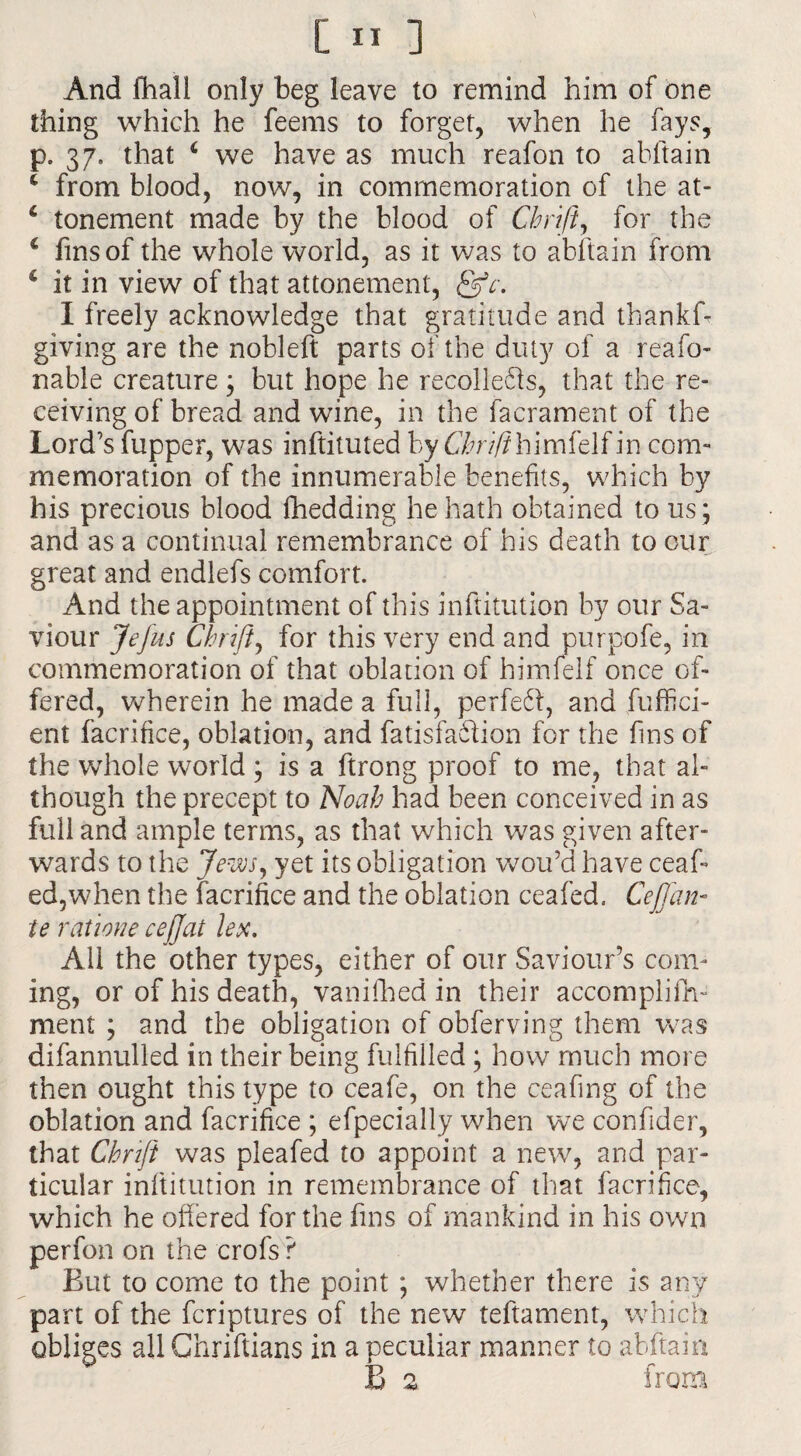 And fhall only beg leave to remind him of one thing which he feems to forget, when he fays, p. 37. that * we have as much reafon to abftain c from blood, now, in commemoration of the at- 6 tonement made by the blood of Chrift, for the c fins of the whole world, as it was to abltain from c it in view of that attonement, I freely acknowledge that gratitude and thankf- giving are the nobleft parts of the duty of a reafo- nable creature; but hope he recolle&s, that the re¬ ceiving of bread and wine, in the facrament of the Lord's (upper, was inftituted by Chrifihimitlf in com¬ memoration of the innumerable benefits, which by his precious blood fhedding he hath obtained to us ; and as a continual remembrance of his death to our great and endlefs comfort. And the appointment of this inftitution by our Sa¬ viour Jefus Chrift, for this very end and purpofe, in commemoration of that oblation of himfelf once of¬ fered, wherein he made a full, perfeft, and fuffici- ent facrifice, oblation, and fatisfaftion for the fins of the whole world ; is a ftrong proof to me, that al¬ though the precept to Noah had been conceived in as full and ample terms, as that which was given after¬ wards to the Jews, yet its obligation wou’d have ceaf- ed3when the facrifice and the oblation ceafed. Cef an¬ te ratione cejjat lex. All the other types, either of our Saviour’s com¬ ing, or of his death, vanifhed in their accomplifh- ment ; and the obligation of obferving them was difannulled in their being fulfilled; how much more then ought this type to ceafe, on the ceafing of the oblation and facrifice ; efpecially when we confider, that Chrift was pleafed to appoint a new, and par¬ ticular inftitution in remembrance of that facrifice, which he offered for the fins of mankind in his own perfon on the crofs ? But to come to the point ; whether there is any part of the fcriptures of the new teftament, which obli ges all Chriftians in a peculiar manner to abftain B 2 from