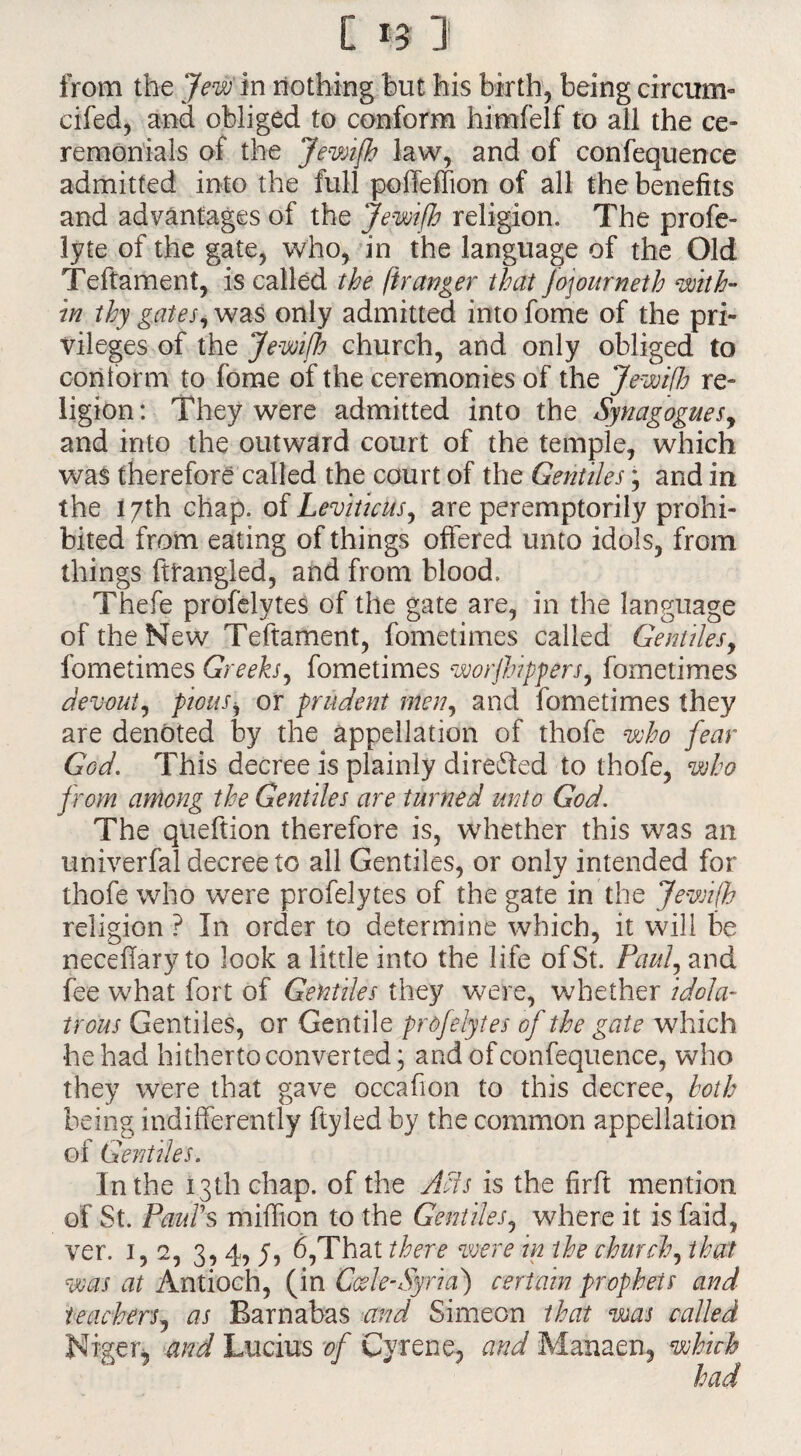 C *3 ]i from the Jew in nothing but his birth, being circum- cifed, and obliged to conform himfelf to all the ce¬ remonials of the Jewifh law, and of confequence admitted into the full poffeffion of all the benefits and advantages of the Jewifh religion. The profe- lyte of the gate, who, in the language of the Old Teftament, is called the fir anger that Jojourneth with¬ in thy gates, was only admitted into fome of the pri¬ vileges of the Jewifh church, and only obliged to conform to fome of the ceremonies of the Jewifh re¬ ligion : They were admitted into the Synagogues, and into the outward court of the temple, which was therefore called the court of the Gentiles; and in the 17th chap, of Leviticus, are peremptorily prohi¬ bited from eating of things offered unto idols, from things ftfangled, and from blood, Thefe profelytes of the gate are, in the language of the New Teftament, fometimes called Gentiles, fometimes Greeks, fometimes worjhippers, fometimes devout, piousi or prudent men, and fometimes they are denoted by the appellation of thofe who fear God. This decree is plainly directed to thofe, who from among the Gentiles are turned unto God. The queftion therefore is, whether this was an univerfal decree to all Gentiles, or only intended for thofe who were profelytes of the gate in the Jewifh religion ? In order to determine which, it will be neceffary to look a little into the life of St. Paul, and fee what fort of Gentiles they were, whether idola¬ trous Gentiles, or Gentile profelytes of the gate which he had hitherto converted; and of confequence, who they were that gave occafion to this decree, both being indifferently ftyled by the common appellation of Gentiles. In the 13th chap, of the Acts is the firft mention of St. Paul's million to the Gentiles, where it is faid, ver. 1,2, 3, 4, y, 6,That there were in the church, that was at Antioch, (in Cede-Syria) certain prophets and teachers, as Barnabas and Simeon that was called and Lucius of Cyrene, and Manaen, which