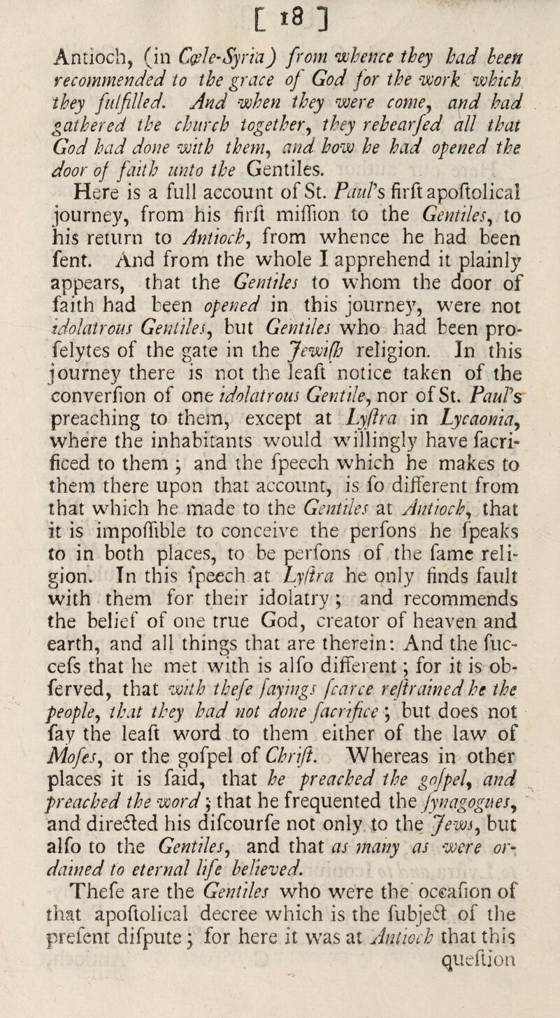 Antioch, (in C&le-Syriu) from whence they had been recommended to the grace of God for the work which they fulfilledAnd when they were come, and had gathered the church together, they rehear fed all that God had done with them, and how he had opened the door of faith unto the Gentiles. Here is a full accou nt of St. Paul’s firft apoflolical journey, from his firft million to the Gentiles, to his return to Antioch, from whence he had been fent. And from the whole I apprehend it plainly appears, that the Gentiles to whom the door of faith had been opened in this journey, were not idolatrous Gentiles, but Gentiles who had been pro- felytes of the gate in the Jewiffj religion. In this journey there is not the leaft notice taken of the converfion of one idolatrous Gentile, nor of St. Paul’s preaching to them, except at Lyftra in Lycaonia, where the inhabitants would willingly have facri* ficed to them ; and the fpeech which he makes to them there upon that account, is fo different from that which he made to the Gentiles at Antioch, that it is impoffible to conceive the perfons he fpeaks to in both places, to be perfons of the fame relb gion. In this fpeech at Lyftra he only finds fault with them for their idolatry ; and recommends the belief of one true God, creator of heaven and earth, and all things that are therein: And the fuc~ cefs that he met with is alfo different; for it is of¬ fer ved, that with thefe fayings fcarce refrained he the people, that they had not done facri fee ; but does not fay the leaft word to them either of the law of Mofes, or the gofpel of Chrift. Whereas in other places it is faid, that he preached the gofpef and preached the word ;■ that he frequented the fynagogues, and direfted his difeourfe not only to the Jews, but alfo to the Gentiles, and that as many as were or¬ dained to eternal life believed. Thefe are the Gentiles who were the' oceafion of that apoftolical decree which is the fubje£t of the prefent difpute; for here it was at Antioch that this queftion