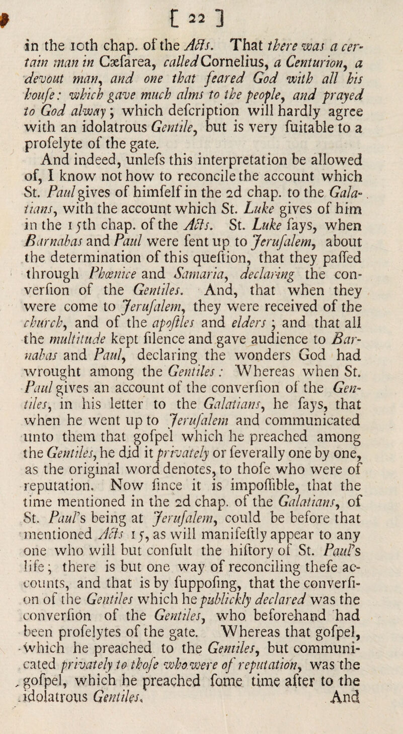in the ioth chap, of the A fils. That there was a cer¬ tain man in Caefarea, called Cornelius, a Centurion, a devout man, and one that [eared God with all his houfe: which gave much alms to the people, and prayed to God alway; which defcription will hardly agree with an idolatrous Gentile, but is very fuitable to a profelyte of the gate. And indeed, unlefs this interpretation be allowed of, I know not how to reconcile the account which St. Paul gives of himfelf in the 2d chap, to the Gala¬ tians ^ with the account which St. Luke gives of him in the 15th chap, of the Afts. St. Luke fays, when Barnabas and Paul were fent up to Jerufalem, about the determination of this queftion, that they palled through Phoenice and Samaria, declaring the con- verfion of the Gentiles. And, that when they were come to Jerufalem, they were received of the church, and of the apoflles and elders ; and that all the multitude kept filence and gave audience to Bar¬ nabas and Paul, declaring the wonders God had wrought among the Gentiles: Whereas when St. Paul gives an account of the converfion of the Gen- tiles, in his letter to the Galatians, he fays, that when he went up to Jerufalem and communicated unto them that gofpel which he preached among the Gentiles, he did it privately or feverally one by one, as the original word denotes, to thole who were of reputation. Now fince it is impoflible, that the time mentioned in the 2d chap, of the Galatians, of St. Paul's being at Jerufalem, could be before that mentioned Acts 15, as will manifeftly appear to any one who will but confult the hiftory of St. Paul's life; there is but one way of reconciling thefe ac¬ counts, and that is by fuppofing, that the converfi¬ on of the Gentiles which hepublickly declared was the converfion of the Gentiles, who beforehand had been profelytes of the gate. Whereas that gofpel, •which he preached to the Gentiles, but communi¬ cated privately to ihofe who. were of reputation, was the , gofpel, which he preached fame time after to the .idolatrous Gentiles, And