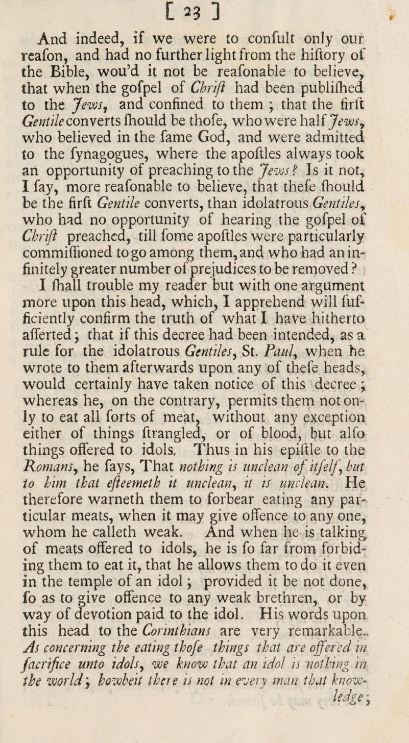 And indeed, if we were to confult only our reafon, and had no further light from the hiftory of the Bible, wou’d it not be reafonable to believe, that when the gofpel of Chrift had been publifhed to the Jews, and confined to them ; that the firft Gentile converts fhould be thofe, who were half Jews7 who believed in the fame God, and were admitted to the fynagogues, where the apoftles always took an opportunity of preaching to the Jews ? Is it not, I fay, more reafonable to believe, that thefe fhould be the firft Gentile converts, than idolatrous Gentiles r who had no opportunity of hearing the gofpel of Chrift preached, till fome apoftles were particularly commiffioned to go among them, and who had an in¬ finitely greater number of prejudices to be removed ? I fhall trouble my reader but with one argument more upon this head, which, I apprehend will fuf- ficiently confirm the truth of what I have hitherto aliened; that if this decree had been intended, as a rule for the idolatrous Gentiles, St. Paul, when he wrote to them afterwards upon any of thefe heads, would certainly have taken notice of this decree ; whereas he, on the contrary, permits them not on¬ ly to eat all forts of meat, without any exception either of things ftrangled, or of blood, but alfo things offered to idols. Thus in his epiftle to the Romans, he fays, That nothing is unclean of itfelf hut to him that efteemeth it uncle an, it is unclean. He therefore warneth them to forbear eating any par¬ ticular meats, when it may give offence to any one, whom he calleth weak. And when he is talking of meats offered to idols, he is fo far from forbid- ing them to eat it, that he allows them to do it evert in the temple of an idol; provided it be not done, fo as to give offence to any weak brethren, or by way of devotion paid to the idol. His words upon this head to the Corinthians are very remarkable.. As concerning the eating thofe things that are offered in facrifice unto idols, we know that an idol is nothing in the world j howbeit there is not in every man that know-