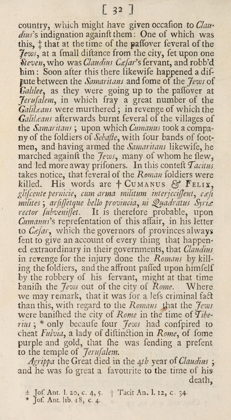 country, which might have given occafion to Clau¬ dius's indignation againft them: One of which was this, X ^at at the time of the paffover feveral of the Jews, at a {mail diftance from the city, fet upon one Steven, who was Claudius Ccefar's fervant, and robb’d him: Soon after this there likewife happened a diff pute between the Samaritans and feme of the Jews of Galilee, as they were going up to the paffover at Jerufalem, in which fray a great number of the GaliUans were murthered; in revenge of which the GaliUans afterwards burnt feveral of the villages of the Samaritans; upon which Cumanus took a compa¬ ny of the foldiers of Sebcifte, with four bands of foot¬ men, and having armed the Samaritans likewife, he marched againft the Jews, many of whom he flew, and led more away prifoners. In this conteft Tacitus takes notice, that feveral of the Roman foldiers were killed. His words are f Cumanus & Felix, glijeente pernicie, cum arma militum interjecijjeni, cafi milites; arfijfetque hello provincia, ni Quadrat us SyrU rector fubvenifjet, It is therefore probable, upon Cum anus's reprefen tation of this affair, in his letter to Cafar, which the governors of provinces always fent to give an account of every thing that happen¬ ed extraordinary in their governments, that Claudius in revenge for the injury done the Romans by kill¬ ing the foldiers, and the affront paffed upon himfelf by the robbery of his fervant, might at that time banifh the Jews out of the city of Rome. Where we may remark, that it was for a lefs criminal fact than this, with regard to the Romans that the Jews were banifhed the city of Rome in the time of Tibe¬ rius ; * only becaufe four Jews had confpired to cheat Fulvia, a lady of diftinftion in Rome, of fome purple and gold, that fhe was fending a prefent to the temple of Jerufalem, Agrippa the Great died in the Agio year of Claudius ; and he was fo great a favourite to the time of his death, £ Jof Ant. 1. 20, c. 4, 5. Tacit An, L 12, c. 34.