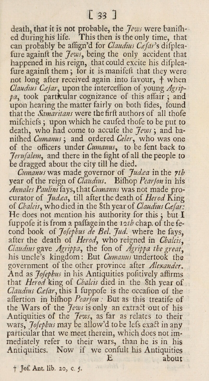 death, that it is not probable, the Jews were banifli- ed during his life. This then is the only time, that can probably be affign’d for Claudius CafaPs difplea- fure againft the Jews, being the only accident that happened in his reign, that could excite his difplea- fure againft them3 lor it is manifeft that they were not long after received again into favour, f when Claudius C<ejar, upon the interceffion of young Agrip- pa, took particular cognizance of this affair 3 and upon hearing the matter fairly on both Tides, found that the Samaritans were the firft authors of all thofe mifchiefs3 upon which he caufed thofe to be put to death, who had come to accufe the Jews 3 and ba- niihed Cumanus 3 and ordered Celer, who was one of the officers under Cumanus, to be fent back to Jerufalem, and there in the fight of all the people to be dragged about the city till he died. Cumanus was made governor of Jud<ea in the yth year of the reign of Claudius. Bifhop Pearjon in his Annales Paulini fays, that Cumanus was not made pro¬ curator of Jud<ea, till after the death of Herod King of Chains, who died in the 8th year of Claudius C<efar: He does not mention his authority for this 3 but I fuppofe it is from a paffagein the 11th chap, of the fe- cond book of Jofephus de Bel. Jud. where he fays, after the death of Herod, who reigned in Chains, Claudius gave Agrippa, the fon of Agrippa the great, his uncle’s kingdom: But Cumanus undertook the government of the other province after Alexander. And as Jofephus in his Antiquities pofitively affirms that Herod king of Chains died in the 8th year of Claudius Ctffar, this I fuppofe is the occafion of the affertion in bifhop Pearfon: But as this treatife of the Wars of the Jews is only an extra# out of his Antiquities of the Jews, as far as relates to their wars, Jofephus may be allow’d to be lefs exa# in any particular that we meet therein, which does not im¬ mediately refer to their wars, than he is in his Antiquities. Nov/ if we confult Ills Antiquities E about f jof. Ant, lib. Z0y c. 5.