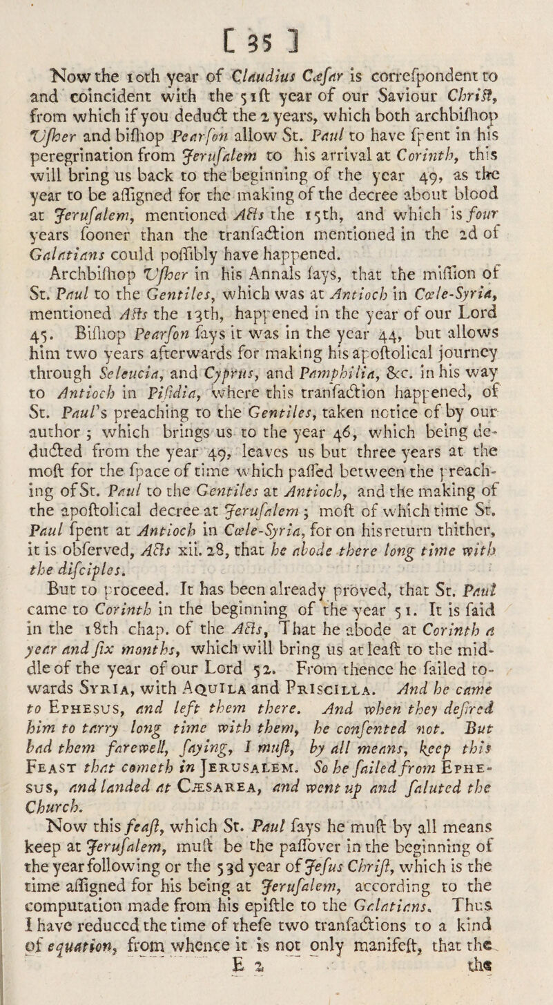 Now the 10th year of CUudius Ccefar is correfpondent to and coincident with the 51 ft year of our Saviour Chrift, from which if you dedudl the z years, which both archbifhop Vjher and bifhop Pear fen allow St. Paul to have fpent in his peregrination from Jerufalem to his arrival at Corinth, this will bring us back to the beginning of the year 49, as the year to be afligned for the making of the decree about blood at Jerufalem, mentioned APIs the 15th, and which h four years fooner than the tranfaeftion mentioned in the 2d oi Galatians could poffibly have happened. Archbifhop Vfhcr in his Annals fays, that the million of St. Paul to the Gentiles, which was at Antioch in Ccele-Syria, mentioned Afts the 13th, happened in the year of our Lord 45. Bifhop Pearfon fays it was in the year 44, but allows him two years afterwards for making his apoftolical journey through Seleucia, and Cyprus, and Pamphilia, See. in his way to Antioch in Pifidia, where this tranfaction happened, of St. Paul's preaching to the Gentiles, taken notice of by our author ; which brings us to the year 46, which being de¬ duced from the year 49, leaves us but three years at the moft for the fpace of time which gaffed between the preach¬ ing of St. Paul to the Gentiles at Antioch, and the making of the apoftolical decree at Jerufalem ; moft of which time Sr9 Paul fpent at Antioch in Ccele-Syria, for on his return thither, it is obferved, APIs xii. 28, that he abode there long time with the difciples. But to proceed. It has been already proved, that St. Paul came to Corinth in the beginning of the year 51. It is faid in the 18th chap, of the APIs, That he abode at Corinth a year and fix months, which will bring us atleaft to the mid¬ dle of the year of our Lord 52. From thence he failed to¬ wards Syria, with AquIla and Priscilla. And he came to Ephesus, and left them there. And when they defired him to tarry loyig time with them, he ccnfented not. But had them farewell, faying, 1 mufl, hy all means, keep this Feast that cometh in Jerusalem. So he failed from Ephe¬ sus, and landed at Cjesarea, and went up and fainted the Church. Now this feaft, which St. Paul fays he muft by all means keep at Jerufalem, muft be the paffover in the beginning of the year following or the 53d year of Jefus Chrift, which is the time aligned for his being at Jerufalem, according to the computation made from his epiftle to the Galatians, Thus I have reduced the time of thefe two tranfadtions to a kind of equation, from whence it is not only manifeft, that the. E z >■ tin