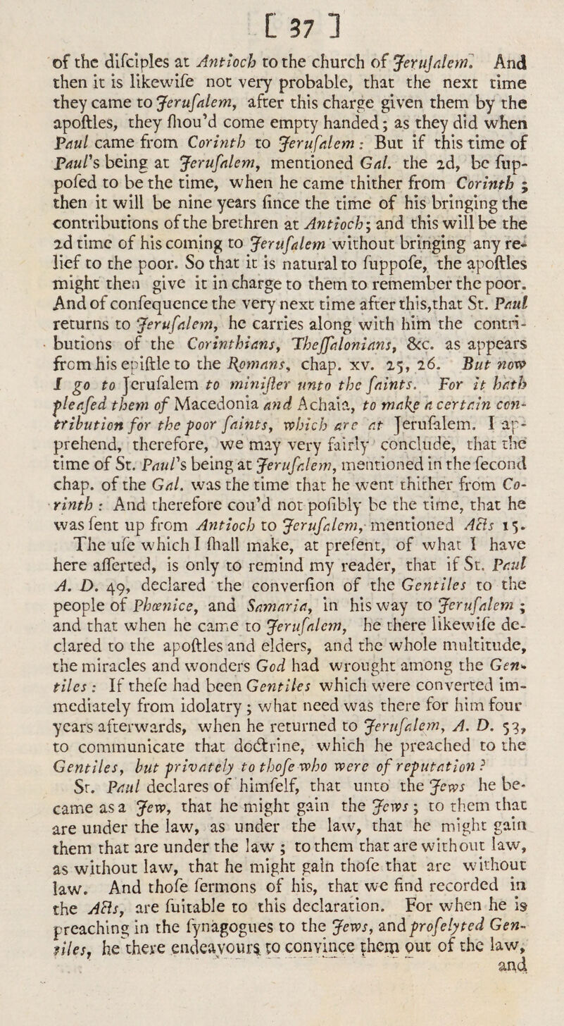 of the difciples at Antioch to the church of JeruJalem. And then it is likewife not very probable, that the next time they came to Jerufalem, after this charge given them by the apoftles, they fhou’d come empty handed; as they did when Paul came from Corinth to Jerufalem: But if this time of Paul's being at Jerufalem, mentioned Gal. the 2d, be fup- pofed to be the time, when he came thither from Corinth ; then it will be nine years fince the time of his bringing the contributions of the brethren at Antioch; and this will be the 2d time of his coming to Jerufalem without bringing any re¬ lief to the poor. So that it is natural to fuppofe, the apoftles might then give it in charge to them to remember the poor. And of confequence the very next time after this,that St. Paul returns to Jerufalem, he carries along with him the contri¬ butions of the Corinthians, Thejfalonians, &c. as appears from his epiftle to the Romans, chap. xv. 25, 26. But now I go to Jerufalem to minifler unto the faints. For it hath pleafed them of Macedonia and Achaia, to make a certain con¬ tribution for the-poor faints, which are at Jerufalem. I ap¬ prehend, therefore, we may very fairly conclude, that the time of St. Paul's being at Jerufalem, mentioned in the fecond chap, of the Gal. was the time that he went thither from Co¬ rinth : And therefore cou’d not pofibly be the time, that he wasfent up from Antioch to Jerufalem, mentioned Ahls 15. The ufe which I (hall make, at prefent, of what I have here afferted, is only to remind my reader, that if St. Pad A. D. 49, declared the converfion of the Gentiles to the people of Phcenice, and Samaria, in his way to Jerufalem ; and that when he came to Jerufalc?n, he there likewife de¬ clared to the apoftles and elders, and the whole multitude, the miracles and wonders God had wrought among the Gen* tiles : If thefe had been Gentiles which were converted im¬ mediately from idolatry ; what need was there for him four years afterwards, when he returned to Jerufalem, A. D. 53, to communicate that dcdtrine, which he preached to the Gentiles, but privately to thofe who were of reputation ? Sr. Paul declares of himfelf, that unto the Jews he be* came as a Jew, that he might gain the Jews ; to them that are under the law, as under the law, that he might gain them that are under the lawr; to them that are without law, as without law, that he might gain thofe that are without law. And thofe fermons of his, that we find recorded in the AHs, are fuitable to this declaration. For when he h preaching in the fynagogues to the Jews, andprofelyted Gen¬ tiles, he there endeavours to convince $hem put of the law.