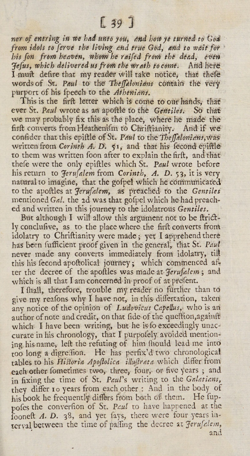 ner of enfring in we had unto you, and how ye turned to God from idols to ferve the living and true God, and to wait for his fin from heaven, whom he raifid from the dead, even Jcfus, which delivered us from the wrath to come. And here I muft defire that my reader will take notice, that thefe words of St. Paul to the Thejfkhnians contain the very purport of his fpeech to the Athenians. This is the firft letter which is come to our hands, that ever St. Paul wrote as an apoftle to the Gentiles. So that we may probably fix this as the place, where he made the firft converts from Heathenifm to Chriftianity. And if we confider that this epiftle of St. Paul to the TheJfalonians,vtes written from Corinth A. D. 51, and that his fecond epiftle to them was written foon after to explain the firft, and that thefe were the only epiftles which St. Paul wrote before his return to Jerufalem from Corinth, A. D. 53, it is very natural to imagine, that the gofpel which he communicated to the apoftles at Jerufalem, as preached to the Gentiles mentioned Gal. the 2d was that gofpel which he had preach¬ ed and written in this journey to the idolatrous Gentiles. But although I will allow this argument not to be ftrid:- ly conclufive, as to the place where the firft converts from idolatry to Chriftianity were made; yet I apprehend there has been fufficient proof given in the general, that St. Paul never made any converts immediately from idolatry, till this his fecond apoftolical journey; which commenced aft ter the decree of the apoftles was made at Jerufalem ; and which is all that I am concerned iivproof of at prefent. I fhall, therefore, trouble my reader no further than to give my reafons why I have not, in this differ ration, taken any notice of the opinion of Ludovicus Capeltus, who is an author of note and credit, on that fide of the queftion,againft which I have been writing, but he is fo exceedingly unac- curate in his chronology, that I purpofely avoided mention¬ ing his name, left the refuting of him fhould lead me into too long a digreffion, He has perfix’d two chronological tables to his HiFtoria Apoftollca illuftrata which differ from each other fometimes two, three, four, or five years ; and in fixing the time of St. Paul's writing to the Galatians, they differ 10 years from each other : And in the body of his book he frequently differs from both of them. He fup- pofes the converfion of St. Paul to have happened at the fooneft A. D. 38, and yet fays, there were four years in¬ terval between the time of faffing the decree at Jerufalem,