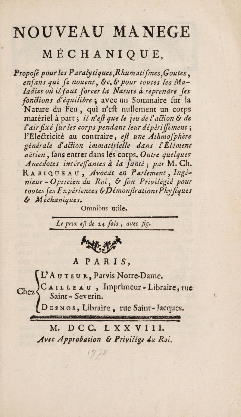 MÊCHANIQUE, Propofé pour les Paraly tiquesyRkumatifmes fioutes, en fans qui fe nouent, &c. & pour toutes les Ma¬ ladies où il faut forcer la Nature à reprendre fes fonctions d’équilibre ; avec un Sommaire fur la Nature du Feu , qui n’eft nullement un corps matériel à part \ il ne fl que le jeu de l'action & de P air fixé furies corps pendant leur dé périfftment ; l’Ele&ricité au contraire, ejl une Athmofphère générale d'action immatérielle dans l'Élément aérien, fans entrer dans les corps. Outre quelques Anecdotes intérejfantes à la fanté ; par M. Ch. RàbiQUEAU , Avocat en Parlement, Ingé¬ nieur -Opticien du Roi y & foti Privilégié pour toutes fes Expériences &DémonjirationsPhyJiques & Méchaniques. Omnibus utile. Le prix ejl de 24 fols , avec fig. A PARIS, f L? Auteur, Parvis Notre-Dame. ICailleau , Imprimeur - Libraire, me ez S Saint - Sev erin. [Desnos, Libraire , rue Saint- Jacques. M. D C C. L X X V I 1 I. Avec Approbation & Privilège du Roi.