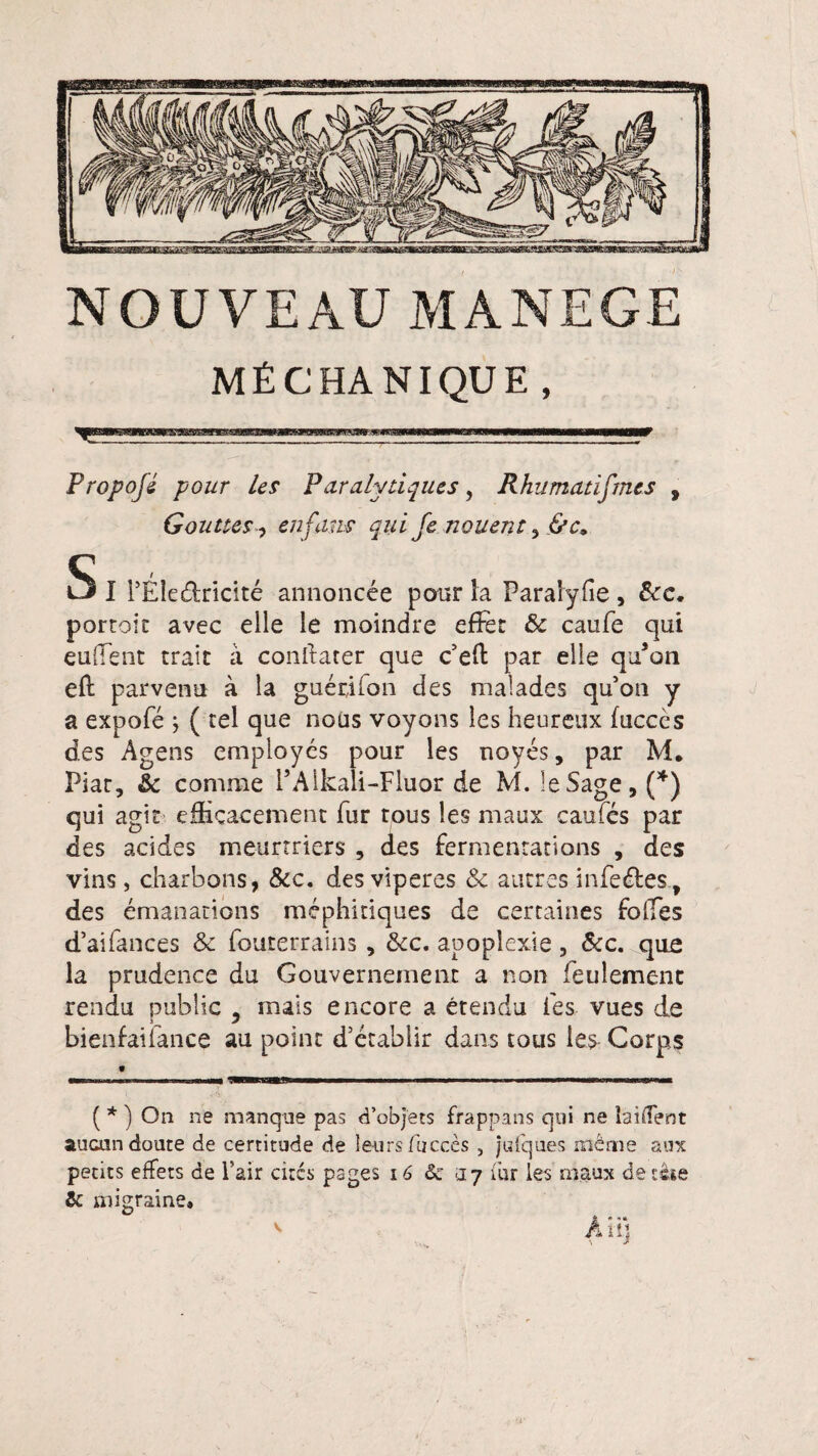 MÊCHANIQUE , Propojé pour Us Paralytiques, Rhumatismes , Gouttes, en fans qui Je nouent&c. 5 I PÉîe&ridté annoncée pour la Paraïyfie , &c. portoic avec elle le moindre effet &c caufe qui euffent trait à constater que c’eft par elle qu’on eft parvenu à la guérjion des malades quon y a expofé ; ( tel que nous voyons les heureux fucccs des Agens employés pour les noyés, par M. Plat, & comme l’Alkali-Fluor de M. le Sage, (*) qui agit efficacement fur tous les maux caufés par des acides meurtriers , des fermentations , des vins, charbons, &c. des viperes & autres infe&es, des émanations méphitiques de certaines folles d’aifances & louterrains , &c. apoplexie , &c. que la prudence du Gouvernement a non feulement rendu public ? mais encore a étendu les vues de bienfailance au point d’établir dans tous les Corps 9 — m ■ nu— —BP—. ...■— ■ ■ ■■ r .i —■—mmmmmmmammmm ( * ) On ne manque pas d’objets frappans qui ne biffent aucun doute de certitude de leurs /accès 5 jufques même aux petits effets de Fair cités pages 16 & <17 fur les maux de tète 6 migraine»