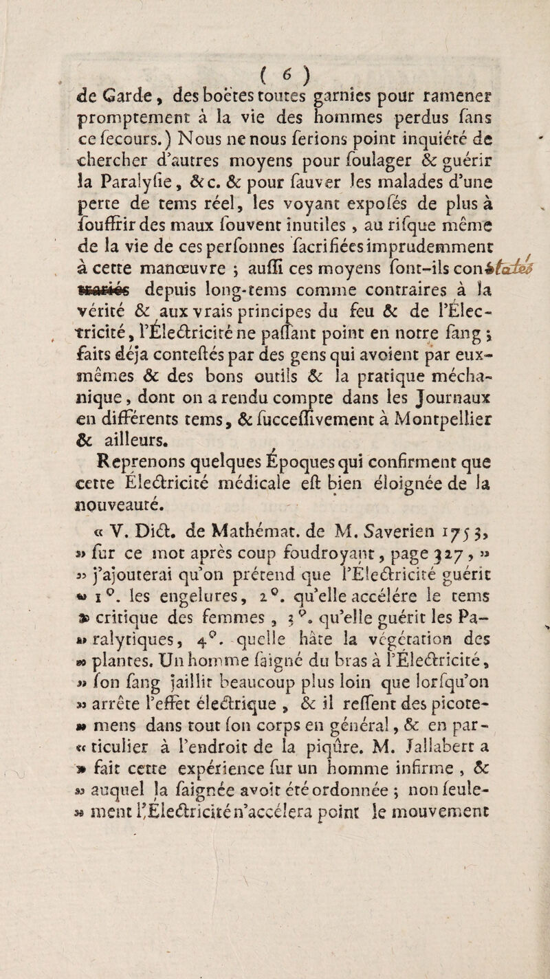 c \J <de Garde, des boetes toutes garnies pour ramener promptement à la vie des hommes perdus fans cefecours.) Nous ne nous ferions point inquiété de chercher d'autres moyens pour fouiager & guérir la Paralyfie, &c. & pour fauver les malades d'une perte de rems réel, les voyant expolés de plus à îbufffir des maux fouvent inutiles , au rîfque même de la vie de cesperfonnes facri fées imprudemment à cette manœuvre ; auffi ces moyens font-ils conêtarfe# sgafliéc depuis long-tems comme contraires à la vérité & aux vrais principes du feu & de l'Elec¬ tricité, l'Éleélriciténe palTant point en notre fang *, faits déjà conteftés par des gens qui avoient par eux- mêmes & des bons outils ôc la pratique mécha- nique, dont on a rendu compte dans les Journaux en differents tems, & fucceiïivement à Montpellier & ailleurs. Reprenons quelques Époques qui confirment que cette Éleéfricité médicale eft bien éloignée de la nouveauté. « V. Diéf. de Mathémat. de M. Saverien 175 3, s> fur ce mot après coup foudroyant, page 327 , » j'ajouterai qu'on prétend que i'Éle&ricité guérit w x Q. les engelures, 20. qu'elle accéléré le tems critique des femmes, 3qu'elle guérit les Pa- ralytiques, 4°. quelle hâte la végétation des plantes. Un homme faigné du bras à l'Eleéfrieité, n fon fang jaillit beaucoup plus loin que lorfqu'on m arrête l'effet éleéfrique , ôc il reffent des picote- m mens dans tout fon corps en général, & en par - « ticuîier à l'endroit de la piqûre. M. Jaîlabert a * fait cette expérience fur un homme infirme , ôc m auquel la faignée avoît été ordonnée ; nonfeule- » ment l*£Ie&ricitén’accélçra point le mouvement