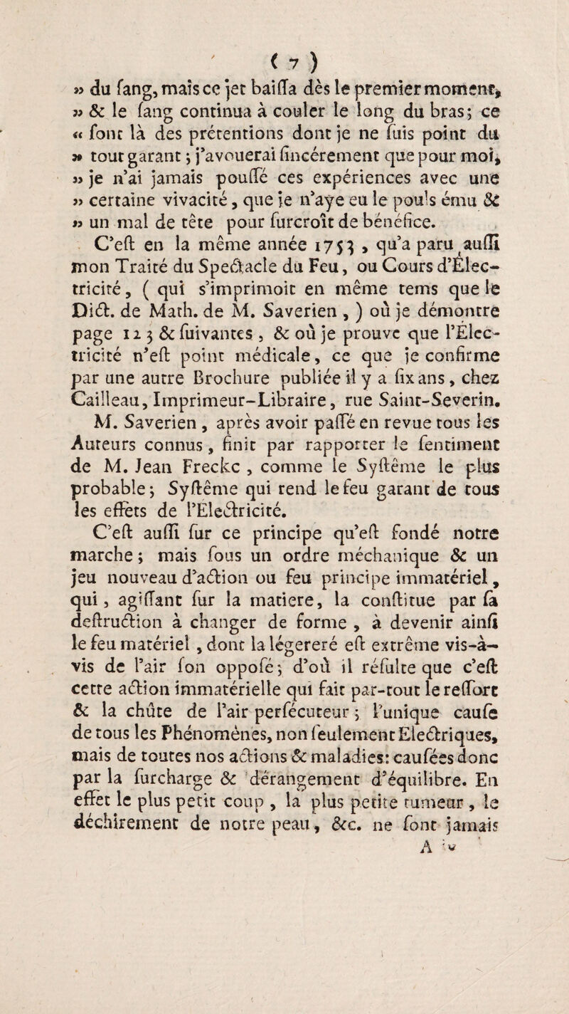 » du fang,maîsce jet bai (Ta dès le premier moment, « & le fang continua à couler le long du bras; ce « font là des prétentions dont je ne fuis point du 39 tout garant ; j’avouerai fincérement que pour moi, je n’ai jamais pouffé ces expériences avec une » certaine vivacité, que je n’aye eu le pouls ému 3c « un mal de tête pour furcroît de bénéfice. C’eft en la même année 1753 > qu’a paru auffi mon Traité du Speâ;acîe du Feu, ou Cours d’Ëlec- triciré, ( qui s’imprimoit en même tems que le Diéh de Math, de M. Saverien , ) où je démontre page 123 &fuivantes , & où je prouve que l’Elco- tricité n*eft point médicale, ce que je confirme par une autre Brochure publiée il y a fixans, chez Cailleau, Imprimeur-Libraire, rue Saint-Severin. M. Saverien , après avoir paffé en revue tous les Auteurs connus, finit par rapporter le fen ciment de M. Jean Freckc , comme le Syftême le plus probable; Syftême qui rend le feu garant de tous les effets de i’Eleékicité. Ceft auffi fur ce principe qu’eft fondé notre marche ; mais fous un ordre méchanique & un jeu nouveau d’aétion ou feu principe immatériel, qui, agiffant fur la matière, la cooftitiie parla deftruéfion à changer de forme , à devenir ainfi le feu matériel , dont lalégereré eft extrême vis-à- vis de l’air fan oppofé; d’où il réfulte que c’eft cette aeftion immatérielle qui fait par-tout lereffort & la chute de l’air perfécuteur ; l’unique caufe de tous les Phénomènes, non feulement Eleétriques, mais de toutes nos actions & maladies: caufées donc par la furcharge & dérangement dséquilibre. En effet le plus petit coup , la plus petite tumeur , le déchirement de notre peau, &e. ne font jamais A
