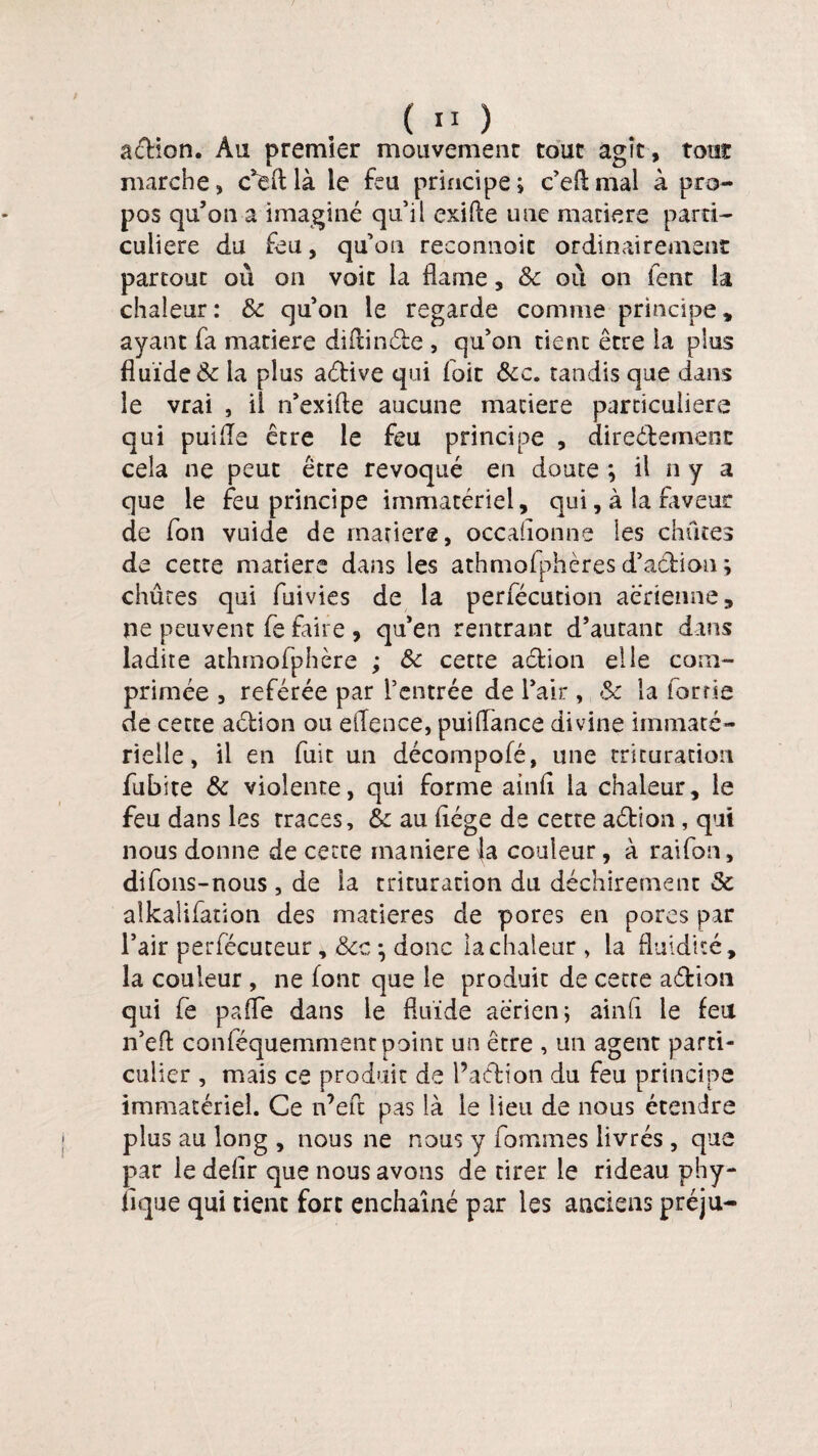 ( ” ) action. Au premier mouvemenr tour agît, tour marche» c*e(tlà le feu principe ; c’eftmal à pro¬ pos qu’on a imaginé qu’il exilte une matière parti¬ culière du feu, qu’on reconnoit ordinairement partout où on voit la flame, Sc où on fent la chaleur: 6c qu’on le regarde comme principe» ayant fa matière diftinéte , qu’on tient être ia plus fluide & la plus aétive qui foie &c. tandis que dans le vrai , il n’exifte aucune matière particulière qui puiiïe être le feu principe , directement cela ne peut être révoqué en doute ; il ny a que le feu principe immatériel, qui, à la faveur de fon vuide de matière, occasionne les chûtes de cette matière dans les athmofphèresd’action; chûtes qui fuivies de la perfécution aérienne, ne peuvent fe faire , qu’en rentrant d’autant dans ladite athrnofphère ; 6c cette aétion elle com¬ primée » référée par l’entrée de l’air, 6c la for rie de cette aétion ou effence, puiflànce divine immaté¬ rielle, il en fuit un décompofé, une trituration fubite 6c violente, qui forme ainfl la chaleur, le feu dans les traces, &c au flége de cette aétion, qui nous donne de cette maniéréfa couleur, à raifort, difons-nous, de la trituration du déchirement 6c alkalifation des matières de pores en pores par l’air perfécuteur, Scc ^ donc la chaleur , la fluidité, la couleur , ne font que le produit de cette aétion qui fe pafle dans le fluide aerien; ainli le feu n’efl: conféquemment point un être , un agent parti¬ culier , mais ce produit de f action du feu principe immatériel. Ce n’efl: pas là le lieu de nous étendre plus au long , nous ne nous y fournies livrés, que par le delir que nous avons de tirer le rideau phy- nque qui tient fort enchaîné par les anciens préju-