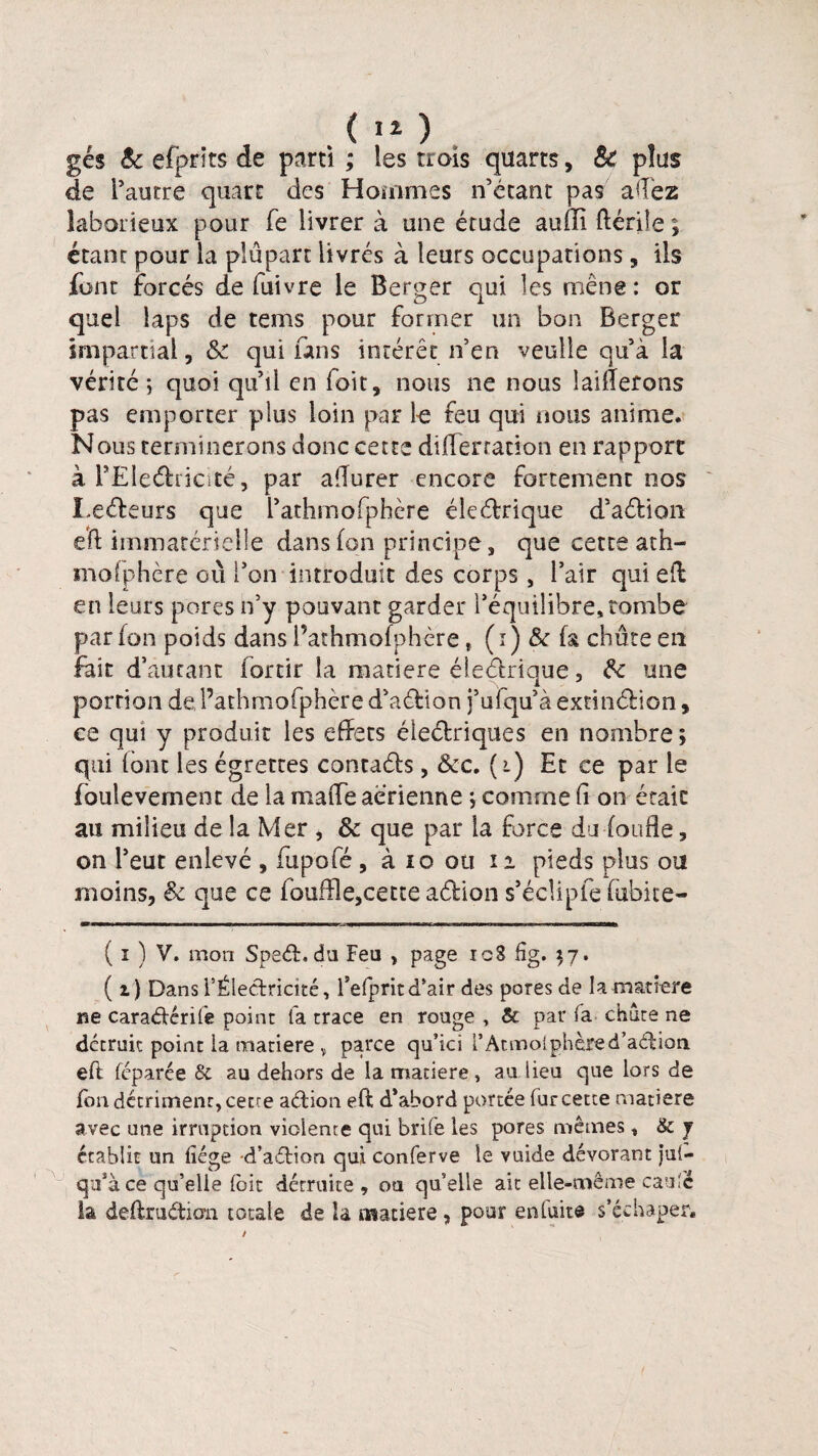 gés êc efprïts de parti ; les trois quarts, Sc plus de l’autre quart des Hommes n’étant pas aftèz laborieux pour fe livrer à une étude auffi ftériîe ; étant pour la plupart livrés à leurs occupations , ils font forcés de iuivre le Berger qui les mène : or quel laps de tems pour former un bon Berger impartial, 8c qui uns intérêt n’en veulle qu’à la vérité; quoi qu’il en fait, nous ne nous laiderons pas emporter plus loin par fe feu qui nous anime. Nous terminerons donc cette difïèrracion en rapport à l’Ëîeéfricîté, par afturer encore fortement nos Leéfeurs que l’athmofphère éleétrique d’aéfion eft immatérielle dans (on principe, que cette ath- moiphère où l’on introduit des corps, l’air qui eft en leurs pores n’y pouvant garder l’équilibre, tombe par (on poids dans l’athmofphère f (i) & fa chute en fait d’autant forcir la matière éieétrique, 8c une portion de, l’athmofphère d’aéfion j’ufqu’àexnntftion, ce qui y produit les effets éleélriques en nombre ; qui (ont les égrettes contaéh , 8cc. (i) Et ce par le (bulevement de la maiTe aerienne ; comme (1 on était au milieu de la Mer , & que par la force du fonde, on l’eut enlevé , fupofé , à io oti 1i pieds plus ou moins, 8c que ce iouffle,cette a&ion s’éclipfe fubite- ( i ) V. mon Speéh du Feu , page icS fîg. $7. ( i) Dans l’Électricité, l’efprit d’air des pores de la matière ne caraétérife point fa trace en rouge , & par fa chute ne détruit point la matière v parce qu’ici l’Acmolphèred’aélion eft fcparée & au dehors de la matière, au lieu que lors de (on détriment, cette aétion eft d’abord portée fur cette matière avec une irruption violente qui brife les pores mêmes, & j établit lin liège d’aéfion qui conferve le vuide dévorant jul- qu’à ce qu’elle (bit détruite, ou qu’elle ait elle-même eau Cè la deftruétiern totale de la matière , pour en laite s’éehaper.