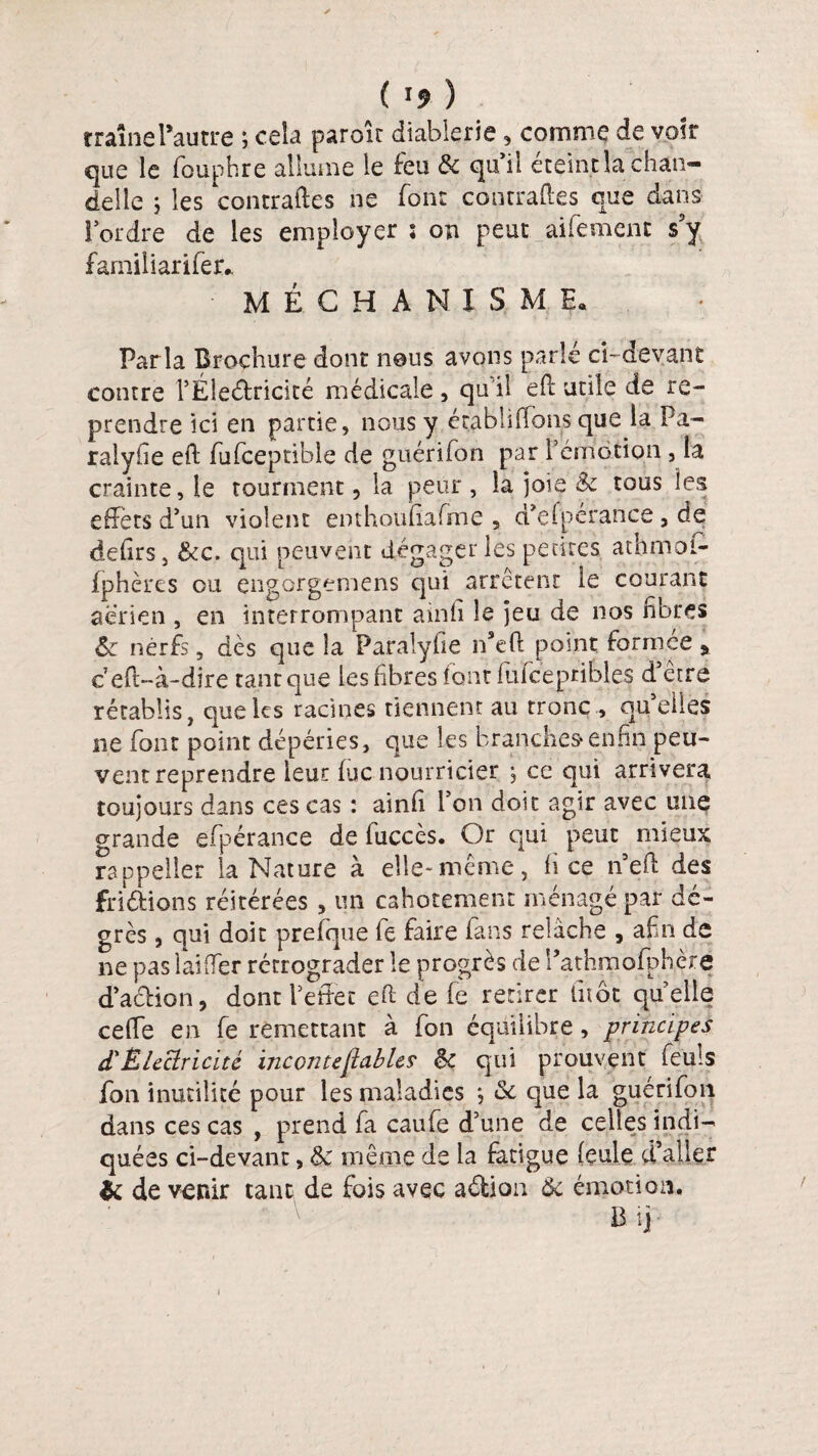 ( ï* ) traînel*autre ; cela parole diablerie, comme de voir que le fouphre allume le feu & qu'il éteint la chan¬ delle j les contraftes ne font contraftes que dans For dre de les employer î on peut aifemenc s9y familiarifer* MECHANISMÇ. Parla Brochure dont nous avons parle ci-devant contre l’Éleétricité médicale , qu'il eft utile de re¬ prendre ici en partie, nous y établi (Tons que la Pa- ralylie eft fufceptible de guérifon par rémotion , la crainte, le tourment, la peur, la joie & tous les effets d'un violent enthoufiafme , d’efpérance 3 de defirs, &c. qui peuvent dégager les pentes athmot- fphères ou çngorgemens qui arrêtent le courant aerien , en interrompant ainfi le jeu de nos fibres êe nerfs, dès que la Paralyfie n*eft point formée , c’eft-à-dire tant que les fibres font ftifcepribles d’être rétablis, que les racines tiennent au tronc., quelles ne font point dépéries, que les branches* enfin peu¬ vent reprendre leur lue nourricier j ce qui arrivera toujours dans ces cas : ainfi l’on doit agir avec une grande efpérance de fuccès. Or qui peut mieux rappeller la Nature à elle-même, fi ce neft des fri étions réitérées , un cahotement ménagé par de¬ grés , qui doit prefque fe faire fans relâche , afin de ne pas laiflfer rétrograder le progrès de Pathmofphèré d'aétion, dont l'effet eft de fie retirer lltôt quelle cefle en fie remettant à fon équilibre, principes dl Électricité incontestables tk qui prouvent feuis fon inutilité pour les maladies ; & que la guérifon dans ces cas , prend fa eau fie d’une de celles indi¬ quées ci-devant, de même de la fatigue feule d’aller & de venir tant de fois avec aétion Ôc émotion.