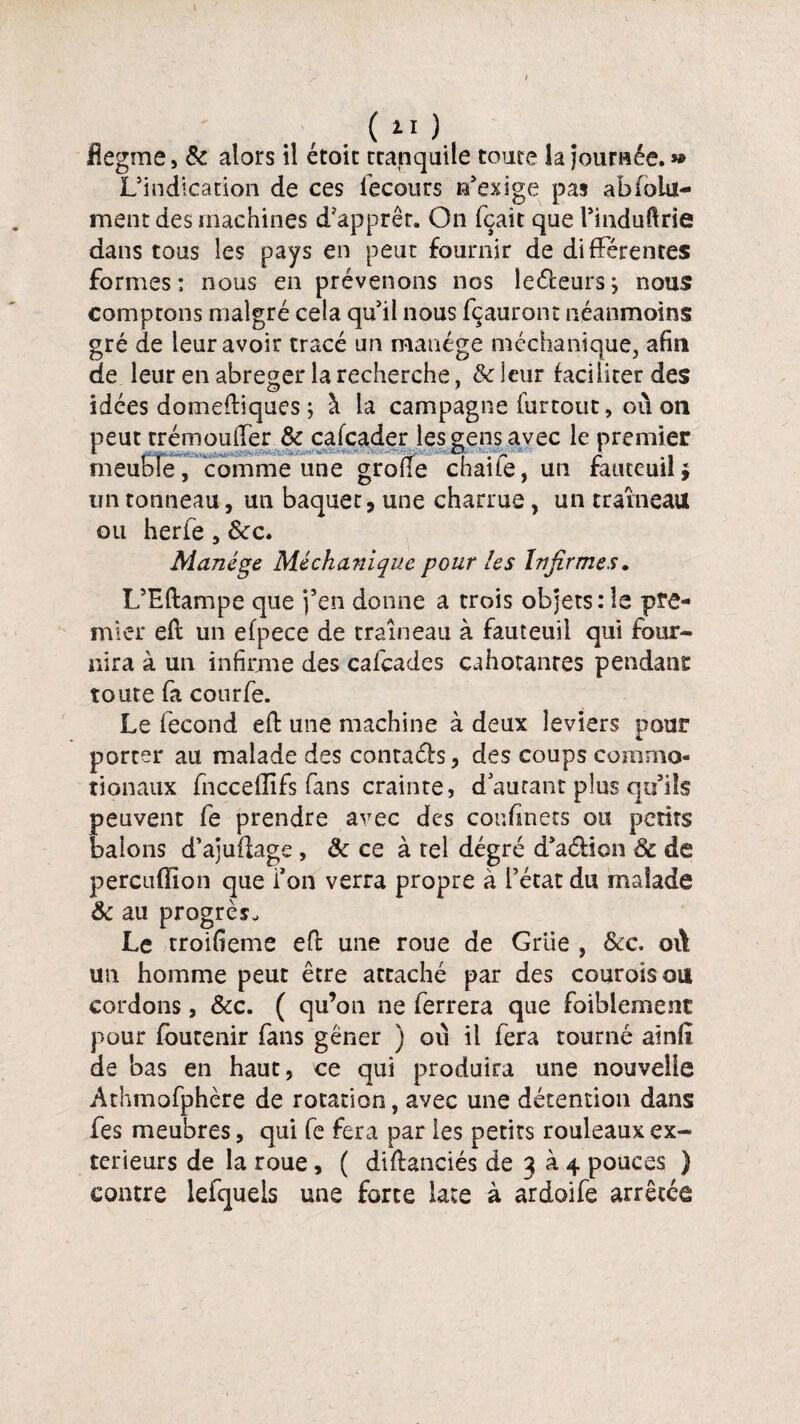 ( ü ) flegme, & alors il étoic tcanquile toute la Journée.» L’indication de ces iecours n’exige pas abfola- ment des machines d’apprêt. On fçait que l’induftrie dans tous les pays en peut fournir de différentes formes: nous en prévenons nos lecteursj nous comptons malgré cela qu’il nous fçauront néanmoins gré de leur avoir tracé un manège méchanique, afin de leur en abréger la recherche, & leur faciliter des idées domeftiques ; à la campagne furtout, ou on peut trémoufTer & cafcader les gens avec le premier *■ . , i • r A * * meuble, comme une grolle chaiie, un fauteuil* tin tonneau, un baquet, une charrue, un traîneau ou herfe, &c. Manège Méchaniquc pour les Infirmes. L’Eftampe que j’en donne a trois objets: le pre¬ mier efl un efpece de traîneau à fauteuil qui four¬ nira à un infirme des cafcades cahotances pendant toute fa courfe. Le fécond eft une machine à deux leviers pour porter au malade des contach , des coups commo¬ tion aux fnccellifs fans crainte, d autant plus qo’iîs peuvent fe prendre avec des cor.fmets ou petits balons d’ajuflage , & ce à tel degré d’aélion & de percuffion que Ton verra propre à l’état du malade & au progrès. Le troifieme efi: une roue de Grue , Scc. où un homme peut être attaché par des couroisou cordons, &c. ( qu’on ne ferrera que faiblement pour fbutenir fans gêner ) où il fera tourné ainft de bas en haut, ce qui produira une nouvelle Athmofphère de rotation, avec une détention dans fes meubres, qui fe fera par les petits rouleaux ex¬ térieurs de la roue, ( diflanciés de 3 à 4 pouces ) contre lefquels une forte lace à ardoife arrêtée