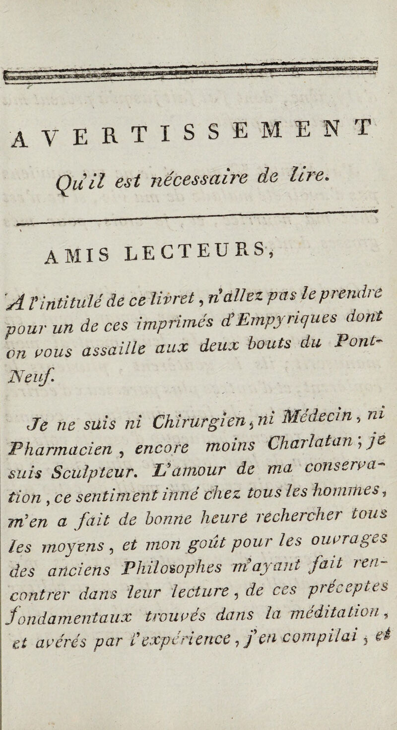 AVERTISSEMENT Qui! est nécessaire de lire. amis LECTEURS, A T'intitulé de ce livret, ri allez pas le prendre pour un de ces imprimés d’Empynques dont on vous assaille aux deux bouts du Pont- Neuf. Je ne suis ni Chirurgien,ni Médecin, m Pharmacien , encore moins Charlatan ; je suis Sculpteur. L'amour de ma conserva¬ tion , ce sentiment inné chez tous les hommes, m’en a fait de bonne heure rechercher tous les moyens, et mon goût pour les ouvrages des anciens Philosophes m’ayant fait ren¬ contrer dans leur lecture, de ces préceptes fondamentaux trouvés dans la méditation» et avérés par T expérience, f en compilai, et