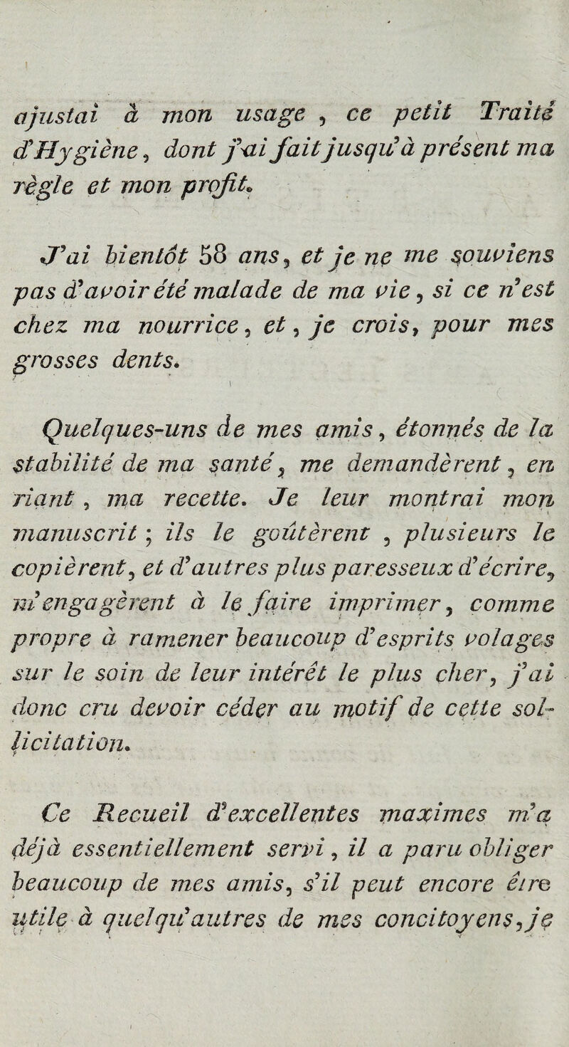 I ajustai à mon usage , ce petit Traité d'Hygiène, dont fai fait jusqu' à présent ma règle et mon profit» J'ai bientôt 58 ans7 et je ne me souviens pas d'avoir été malade de ma vie, si ce n'est chez ma nourrice 5 et, je crois, pour mes grosses dents. \ Quelques-uns de mes amis, étonnés de la stabilité de ma santé% me demandèrent y en riant, ma recette. Je leur montrai mon manuscrit ; ils le goûtèrent 5 plusieurs le copièrent, d'autres plus paresseux d'écrire9 ni engagèrent à le faire imprimer 5 comme propre à ramener beaucoup d'esprits volages sur le soin de leur intérêt le plus cher? yW donc cru devoir céder au motif de cette sol¬ licitation. Ce Recueil dè excellentes maximes m'a, déjà essentiellement servi, il a paru obliger beaucoup de mes amis, .s’z*/ pezz£ encore dire utile à quel qu'autres de mes concitoyens fe