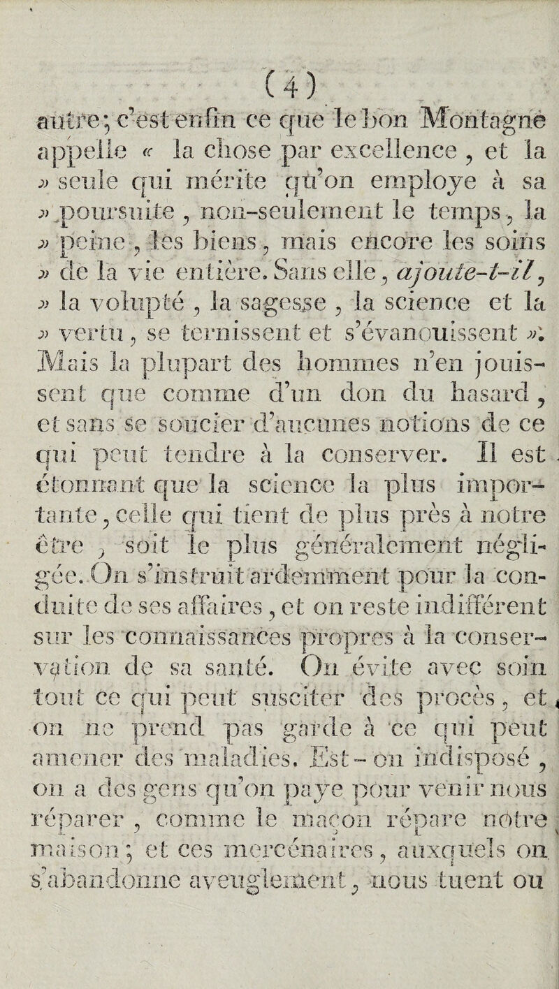 autre; c d me ce que le bon appelle «• la chose par excellence , et la » seule qui mérite qtfon employé à sa » poursuite y non-seulement le temps 5 la peine , les biens, mais encore les soins jj de la vie entière. Sans elle, ajoute-t-il, » la volupté y la sagesse , la science et la vertu, se ternissent et s’évanouissent n aïs la plupart ües nommes nen jouis¬ sent que comme d’un don du hasard ? et sans se soucier d’àiicuiies notions de ce qui peut tendre à la conserver. Il est étonnant que la science la plus impor¬ tante ? celle qui tient de plus près à notre être ? soit le plus généralement négli¬ gée. On s’i-nstrait ardemment pour la con¬ duite de ses affaires , et on reste indifférent sur les connaissances propres à la conser¬ vation de sa santé. On évite avec soin tout ce qui peut susciter des procès 5 et on ne prend pas garde à ce qui peut amener des maladies. Est-on indisposé ? on a des gens qu’on paye pour venir nous réparer , comme le maçon répare nôtre maison ; et ces mercenaires ? auxquels on s’abandonne aveuglement 0 nous tuent ou