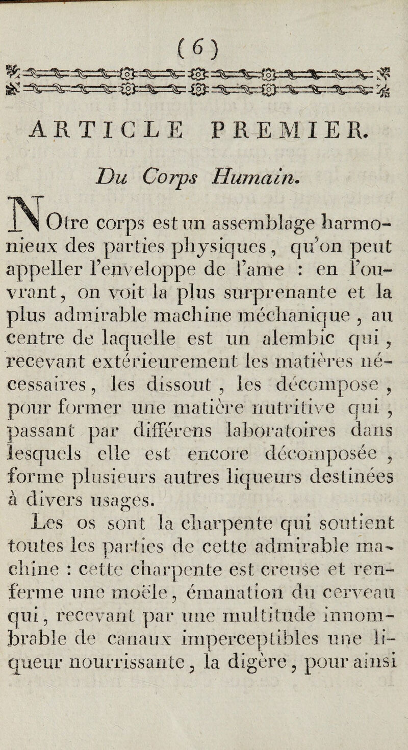 & =^=^r^=Sg::to);r^=^= -0: r^r^^^^^rf^rr^rSgr ^ ARTICLE PREMIER. ZL<î Corps Humain. tre corps est un assemblage harmo¬ nieux des parties physiques , qu'on peut appeller l’enveloppe de famé : en l’ou¬ vrant , on voit la plus surprenante et la plus admirable machine méchanique , au centre de laquelle est un alembic qui, recevant extérieurement les matières né¬ cessaires , les dissout , les décompose , pour former une matière nutritive qui , passant par différens laboratoires dans lesquels elle est encore décomposée , forme plusieurs autres liqueurs destinées à divers usages. Les os sont la charpente qui soutient toutes les parties de cette admirable ma¬ chine : cette charpente est creuse et ren¬ ferme une moele, émanation du cerveau qui , recevant par une multitude innom¬ brable de canaux imperceptibles une li¬ queur nourrissante 5 la digère, pour ainsi