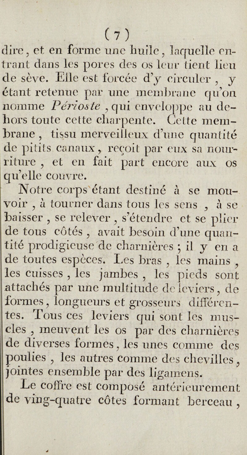 dire, et en forme une huile, laquelle en¬ trant dans les pores des os leur tient lieu de sève. Elle est forcée d’y circuler , y étant retenue par une membrane qu’on nomme Périoste , qui enveloppe au de¬ hors toute cette charpente. Cette mem¬ brane , tissu merveilleux d’une quantité de pitits canaux, reçoit par eux sa nour¬ riture , et en fait part encore aux os qu’elle couvre. Notre corps étant destiné à se mou¬ voir , à tourner dans tous les sens , à se baisser , se relever, s’étendre et se plier de tous côtés , avait besoin d’une quan¬ tité prodigieuse de charnières * il y en a de toutes espèces. Les bras , les mains , les cuisses , les jambes , les pieds sont attachés par une multitude de leviers, de formes, longueurs et grosseurs différen¬ tes. Tous ces leviers qui sont les mus¬ cles , meuvent les os par des charnières de diverses formes, les unes comme des poulies , les autres comme des chevilles, jointes ensemble par des ligamcns. Le coffre est composé antérieurement de ving-quatre côtes formant berceau ,