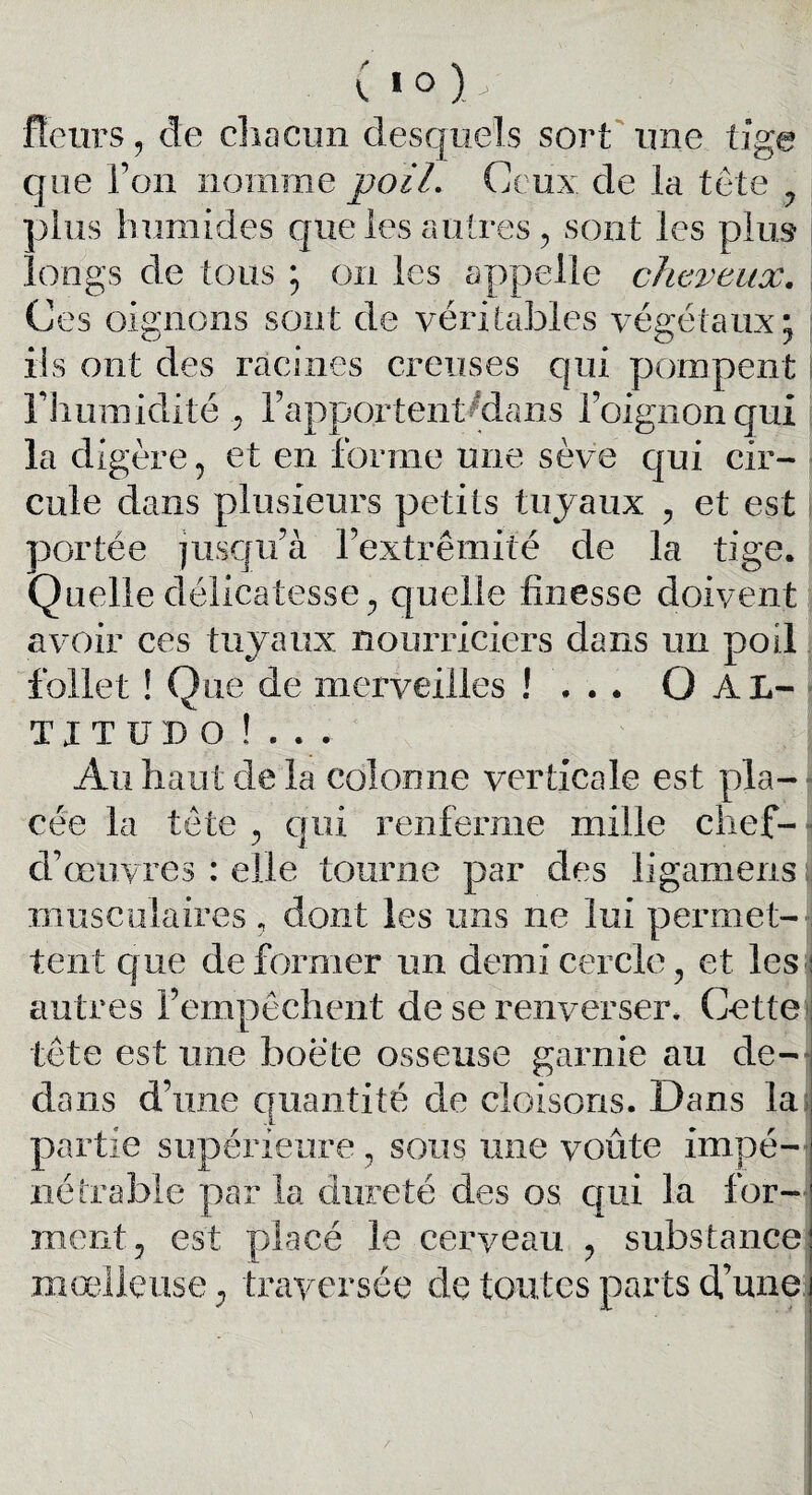 fleurs , de chacun desquels sort une tige que l’on nomme poil. Ce ux de la tête ? pins humides que les autres , sont les plus longs de tous ; on les appelle cheveux. Ces oignons sont de véritables végétaux, O iis ont des racines creuses qui pompent riiumidité , l’apportent^dans l’oignon qui la digère, et en forme une sève qui cir¬ cule dans plusieurs petits tuyaux , et est ; portée jusqu’à l’extrémité de la tige. Quelle délicatesse ^ quelle finesse doivent avoir ces tuyaux nourriciers dans un poil follet ! Que de merveilles !... O Al- T J T ü D o !.. . Au haut de la colonne verticale est pla¬ cée la tête , qui renferme mille chef- d’œuvres : elle tourne par des ligamens musculaires, dont les uns ne lui permet¬ tent que déformer un demi cercle, et les antres l’empêchent de se renverser. Cette tête est une boëte osseuse garnie au de¬ dans d’une quantité de cloisons. Dans la partie supérieure, sous une voûte impé¬ nétrable par la dureté des os. qui la for¬ ment, est placé le cerveau , substance moelleuse ; traversée de toutes parts d’une