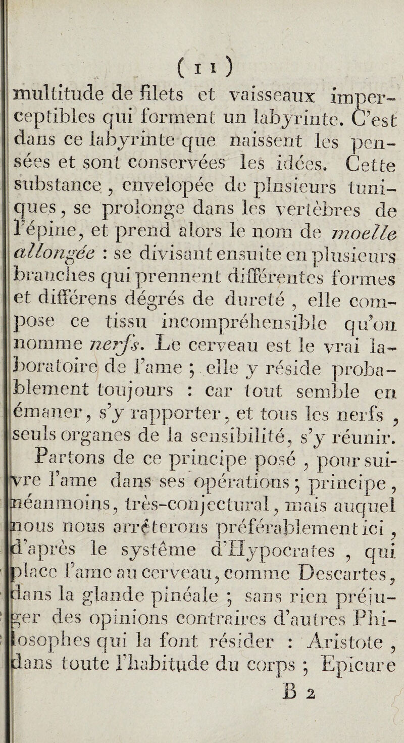 multitude de filets et vaisseaux imper¬ ceptibles qui forment un labyrinte. C’est dans ce labyrinte que naissent les pen¬ sées et sont conservées les idées. Cette substance , envelopée de plusieurs tuni¬ ques , se prolonge dans les vertèbres de l’épine, et prend alors le nom de moelle allongée : se divisant ensuite en plusieurs branches qui prennent différentes formes » T * /Y» r r r t -u . _ et différens degrés de dureté , elle com¬ pose ce tissu incompréhensible qu’on nomme nerfs. Le cerveau est le vrai la¬ boratoire de l’ame ; elle y réside proba¬ blement toujours : car tout semble en émaner, s’y rapporter, et tous les nerfs , seuls organes de la sensibilité, s’y réunir. Par tons de ce principe posé , poursui¬ vre l’ame dans ses opérations ; principe , néanmoins, très-conjectural, mais auquel nous nous arrêterons préférablement ici , d’après le système d’Hypocrates , qui place famé au cerveau, comme Descartes, dans la glande pinéale ; sans rien préju¬ ger des opinions contraires d’autres Phi¬ losophes qui la font résider : Aristote , dans toute l’habitude du corps ; Epicure B 2