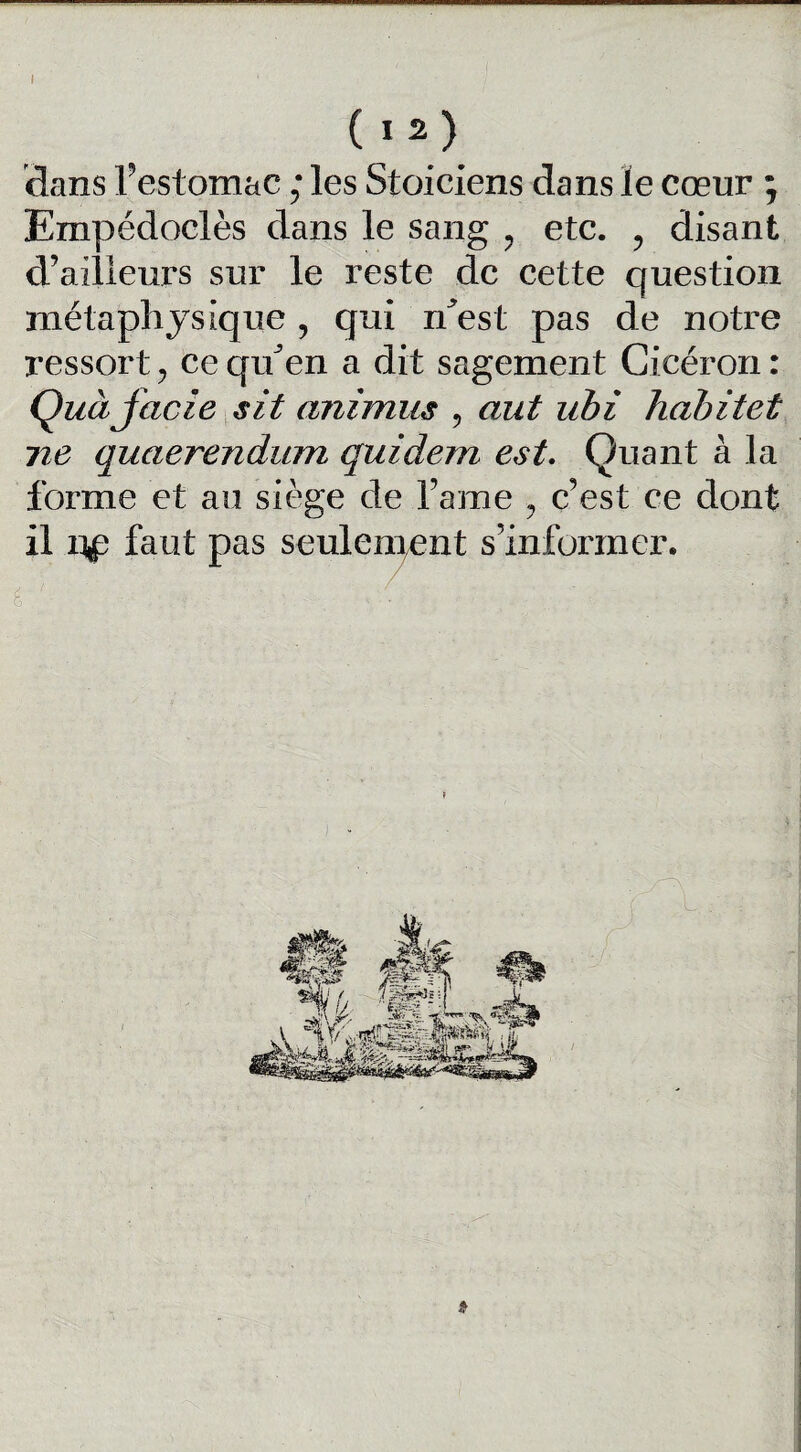 I ( I 2) dans l’estomac ; les Stoiciens dans le cœur ; Empédoclès dans le sang ? etc. ? disant d’ailleurs sur le reste de cette question métaphysique , qui n^est pas de notre ressort, ce quJen a dit sagement Cicéron : Quàjacie sit animus , aut ubi hahitet ne quaerendum guident est. Quant à la forme et au siège de famé ? c’est ce dont il faut pas seulement s’informer. »