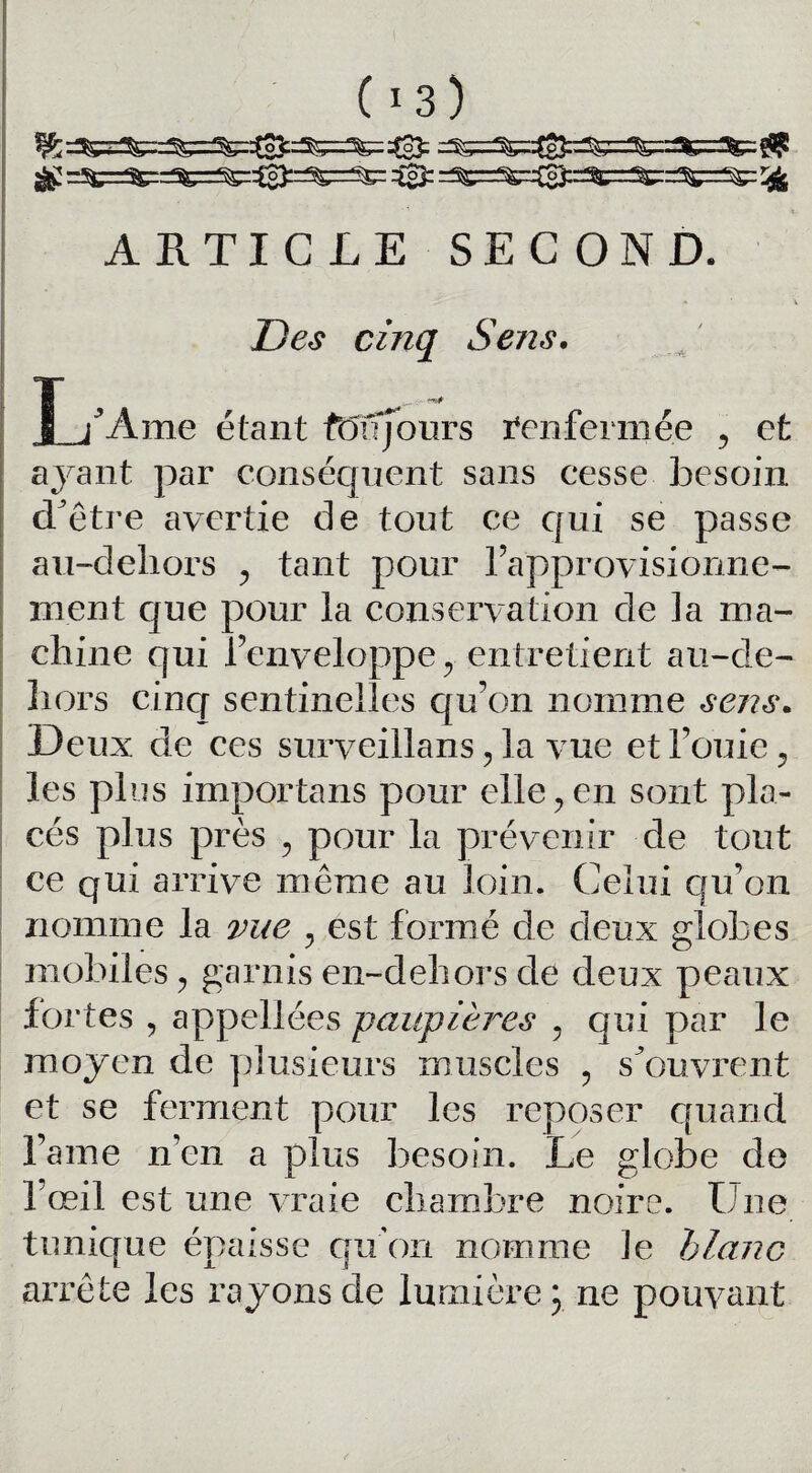 ^ =^=^==^=^=^0):^=^= 3= = ARTICLE SECOND Des cinq Sens. U Ame étant fou jours Renfermée , et ayant par conséquent sans cesse besoin d^être avertie de tout ce qui se passe au-dehors , tant pour l’approvisionne¬ ment que pour la conservation de la ma¬ chine cjui l’enveloppe, entretient au-de- Iiors cinq sentinelles qu’on nomme sens. Deux de ces surveillans, la vue et Fouie, les plus importans pour elle,en sont pla¬ cés plus près , pour la prévenir de tout ce qui arrive même au loin. Celui qu’on nomme la vue , est formé de deux globes mobiles, garnis en-dehors de deux peaux fortes , appellées paupières , qui par le moyen de plusieurs muscles , s’ouvrent et se ferment pour les reposer quand Famé n’en a plus besoin. Le globe de 1 œil est une vraie chambre noire. Une tunique épaisse qu’on nomme le blanc arrête les rayons de lumière \ ne pouvant