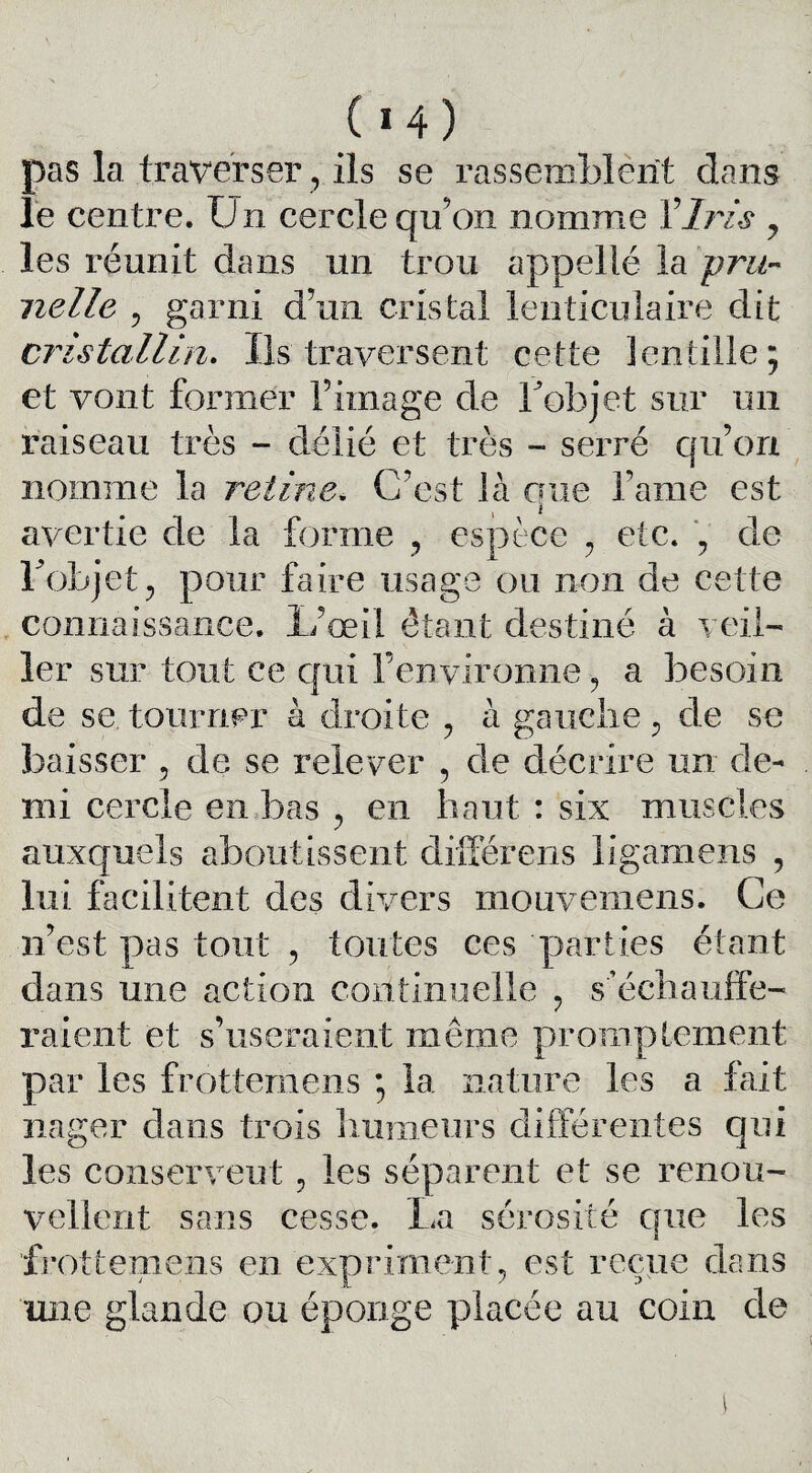 ( *4) pas la traverser, ils se rassemblent dans le centre. Un cercle qu’on nomme Y Iris 7 les réunit dans un trou appelié la pru¬ nelle , garni d’un cristal lenticulaire dit cristallin. Ils traversent cette lentille; et vont former l’image de bob jet sur un raiseau très - délié et très - serré qu’on nomme la retine. C’est là crue lame est avertie de la forme , espèce , etc. , de l'objet , pour faire usage ou non de cette connaissance. L’œil ôtant destiné à veil¬ ler sur tout ce qui l’environne , a besoin de se tourner à droite , à gauche , de se baisser , de se relever , de décrire un de¬ mi cercle en bas , en haut : six muscles auxquels aboutissent différens ligamens , lui facilitent des divers mouvemens. Ce n’est pas tout , toutes ces parties étant dans une action continuelle , s'échauffe¬ raient et s’useraient même promptement par les frottemens ; la nature les a fait nager dans trois humeurs différentes qui les conservent , les séparent et se renou¬ vellent sans cesse. La sérosité que les frottemens en expriment, est reçue dans une glande ou éponge placée au coin de