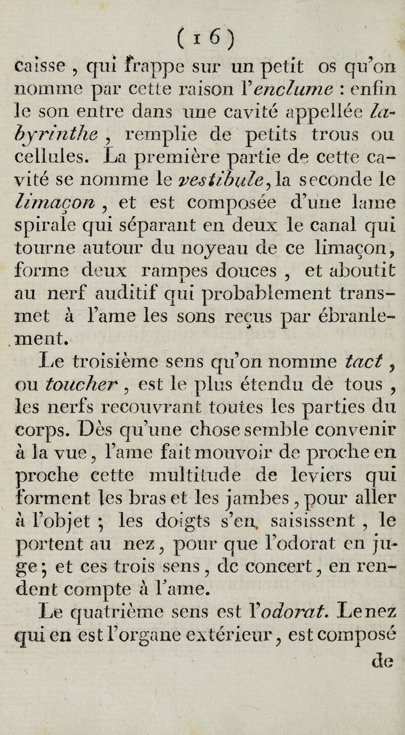 Caisse , qui frappe sur un petit os qu’on nomme par cette raison Y enclume : enfin le son entre dans une cavité appellée la¬ byrinthe , remplie de petits trous ou cellules. La première partie de cette ca¬ vité se nomme le vestibule^ la seconde le limaçon , et est composée d’une lame spirale qui séparant en deux le canal qui tourne autour du noyeau de ce limaçon, forme deux ramoes douces , et aboutit au nerf auditif qui probablement trans¬ met à famé les sons reçus par ébranle- . ment. lie troisième sens qu’on nomme tact, ou toucher, est le plus étendu de tous , les nerfs recouvrant toutes les parties du corps. Dès qu’une chose semble convenir a la vue, l’ame fait mouvoir de proche en croche cette multitude de leviers qui forment les bras et les jambes , pour aller à l’objet ; les doigts s’en, saisissent , le portent au nez, pour que l’odorat en ju¬ ge ; et ces trois sens, de concert, en ren¬ dent compte à Famé. Le quatrième sens est Y odorat. Le nez qui en est l’organe extérieur y est composé de