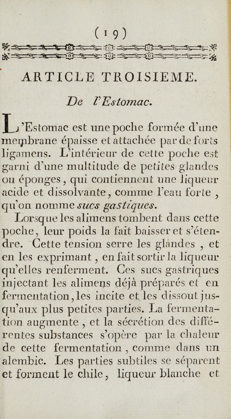 % ts]t ^ S£ rf^^^-45^rr^^3:::^::^ =3= =^=^3crr5^^-:: ^5=^^ ^ ARTICLE TROISIEME. De r Estomac. I^’Estomae est une poche formée crâne meipbrane épaisse et attachée par de forts ligamens. L’intérieur de cette poche est garni d’une multitude de petites glandes ou éponges , qui contiennent une liqueur acide et dissolvante, comme l’eau forte , cpi’on nomme sucs gastiques. Lorsque les alimens tombent dans cette poche, leur poids la fait baisser et s’éten¬ dre. Cette tension serre les glandes , et en les exprimant, en fait sortir la liqueur qu’elles renferment. Ces sucs gastriques injectant les alimens déjà préparés et en fermentation, les incite et les dissout jus¬ qu’aux plus petites parties. La fermenta¬ tion augmente , et la sécrétion des diffé¬ rentes substances s’opère par la chaleur de cette fermentation , comme dans un alembic. Les parties subtiles se séparent et forment le chiie, liqueur blanche et