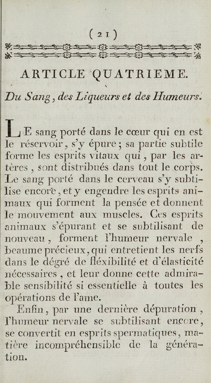 %Lot^ ^ =^=^==^=^:^^==^= Sjfr ^ ARTICLE QUATRIEME. * \ Du Sang ; des Liqueurs et des Humeurs. L E sang porté dans le cœur qui en est le réservoir , s’y épure ; sa partie subtile forme les esprits vitaux qui «, par les ar¬ tères , sont distribués dans tout le corps. Le sang porté dans le cerveau s’y subti¬ lise encorb^ety engendre les esprits ani¬ maux qui forment la pensée et donnent le mouvement aux muscles. Ces esprits animaux s’épurant et se subtilisant de nouveau, forment l’humeur nervale , beaume précieux, qui entretient les nerfs dans le dégré de fléxibilité et d’élasticité nécessaires , et leur donne cette admira¬ ble sensibilité si essentielle à toutes les opérations de famé. Enfin, par une dernière dépuration ? l’humeur nervale se subtilisant encore, se convertit en esprits spermatiques, ma¬ tière incompréhensible de la généra¬ tion.