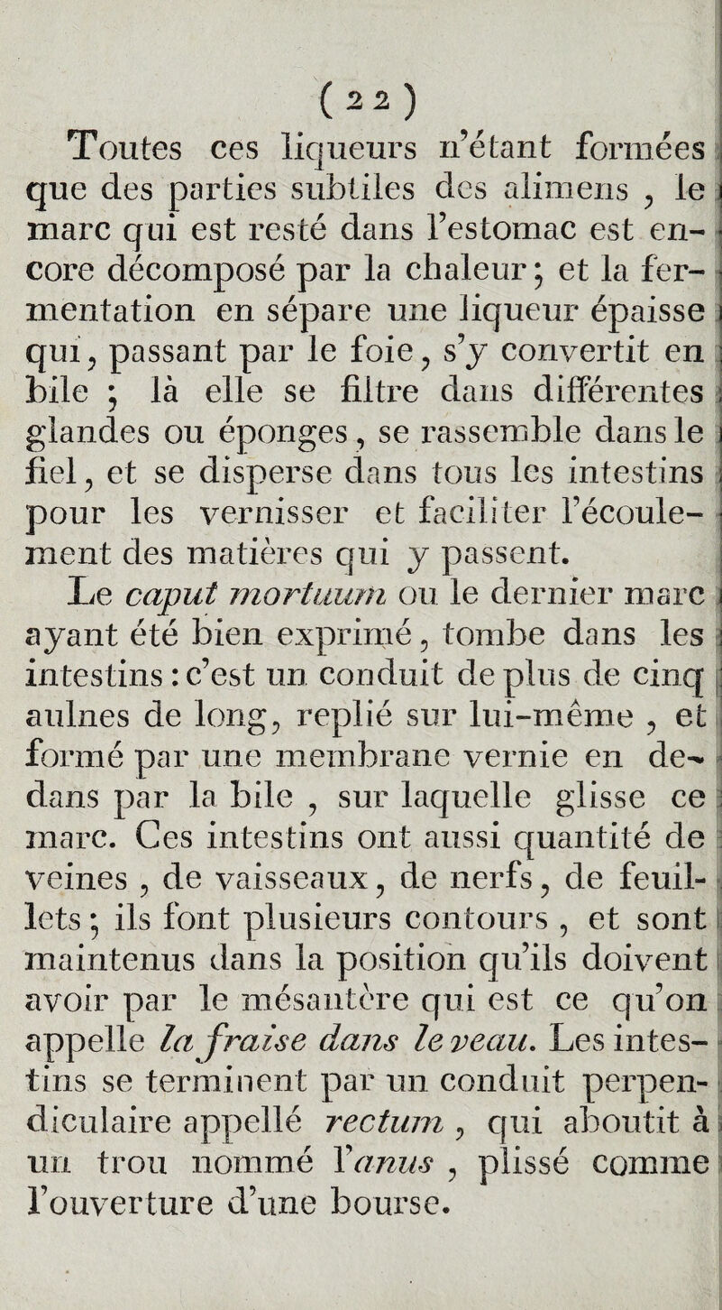 Toutes ces liqueurs n’étant formées que des parties subtiles des alimens , le marc qui est resté dans l’estomac est en¬ core décomposé par la chaleur; et la fer¬ mentation en sépare une liqueur épaisse qui, passant par le foie, s’y convertit en bile ; là elle se filtre dans différentes glandes ou éponges, se rassemble dans le fiel, et se disperse dans tous les intestins pour les vernisser et faciliter l'écoule¬ ment des matières qui y passent. Le caput mortuum ou le dernier marc ayant été bien exprimé, tombe dans les intestins : c’est un conduit déplus de cinq aulnes de long, replié sur lui-même , et formé par une membrane vernie en do dans par la bile , sur laquelle glisse ce marc. Ces intestins ont aussi quantité de veines , de vaisseaux, de nerfs, de feuil¬ lets ; ils font plusieurs contours , et sont maintenus dans la position qu’ils doivent avoir par le mésantère qui est ce qu’on appelle la fraise dans le veau. Les intes¬ tins se terminent par un conduit perpen¬ diculaire appellé rectum , qui aboutit à un trou nommé Y anus , plissé comme l’ouverture d’une bourse.